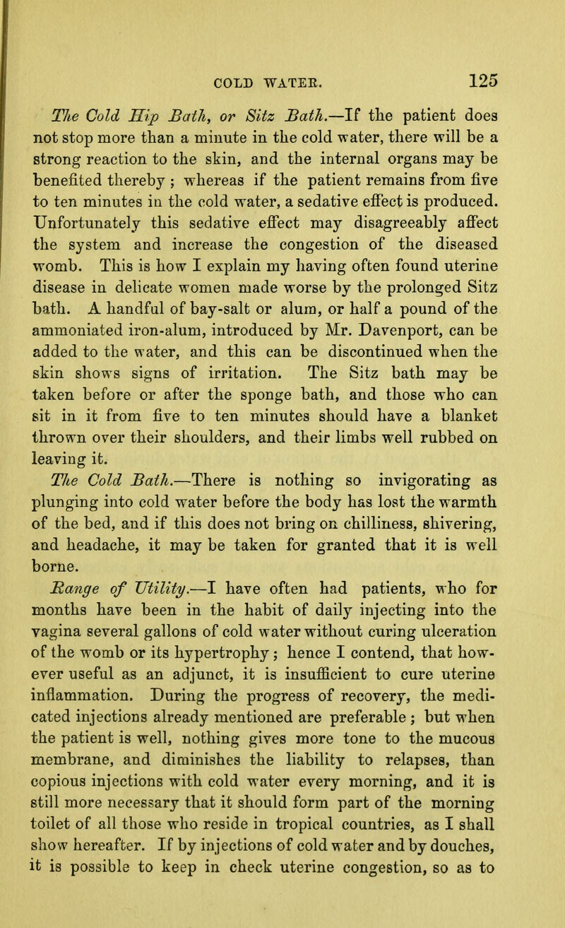 The Cold Hip Bath, or Sitz Bath.—l^ the patient does not stop more than a minute in the cold water, there will be a strong reaction to the skin, and the internal organs may be benefited thereby ; whereas if the patient remains from five to ten minutes in the cold water, a sedative efiect is produced. Unfortunately this sedative effect may disagreeably affect the system and increase the congestion of the diseased womb. This is how I explain my having often found uterine disease in delicate women made worse by the prolonged Sitz bath. A handful of bay-salt or alum, or half a pound of the ammoniated iron-alum, introduced by Mr. Davenport, can be added to the water, and this can be discontinued when the skin shows signs of irritation. The Sitz bath may be taken before or after the sponge bath, and those who can sit in it from five to ten minutes should have a blanket thrown over their shoulders, and their limbs well rubbed on leaving it. The Cold Bath.—There is nothing so invigorating as plunging into cold water before the body has lost the warmth of the bed, and if this does not bring on chilliness, shivering, and headache, it may be taken for granted that it is well borne. Bange of Utility.—I have often had patients, who for months have been in the habit of daily injecting into the vagina several gallons of cold water without curing ulceration of the womb or its hypertrophy ; hence I contend, that how- ever useful as an adjunct, it is insufficient to cure uterine inflammation. During the progress of recovery, the medi- cated injections already mentioned are preferable ; but when the patient is well, nothing gives more tone to the mucous membrane, and diminishes the liability to relapses, than copious injections with cold water every morning, and it is still more necessary that it should form part of the morning toilet of all those who reside in tropical countries, as I shall show hereafter. If by injections of cold water and by douches, it is possible to keep in check uterine congestion, so as to