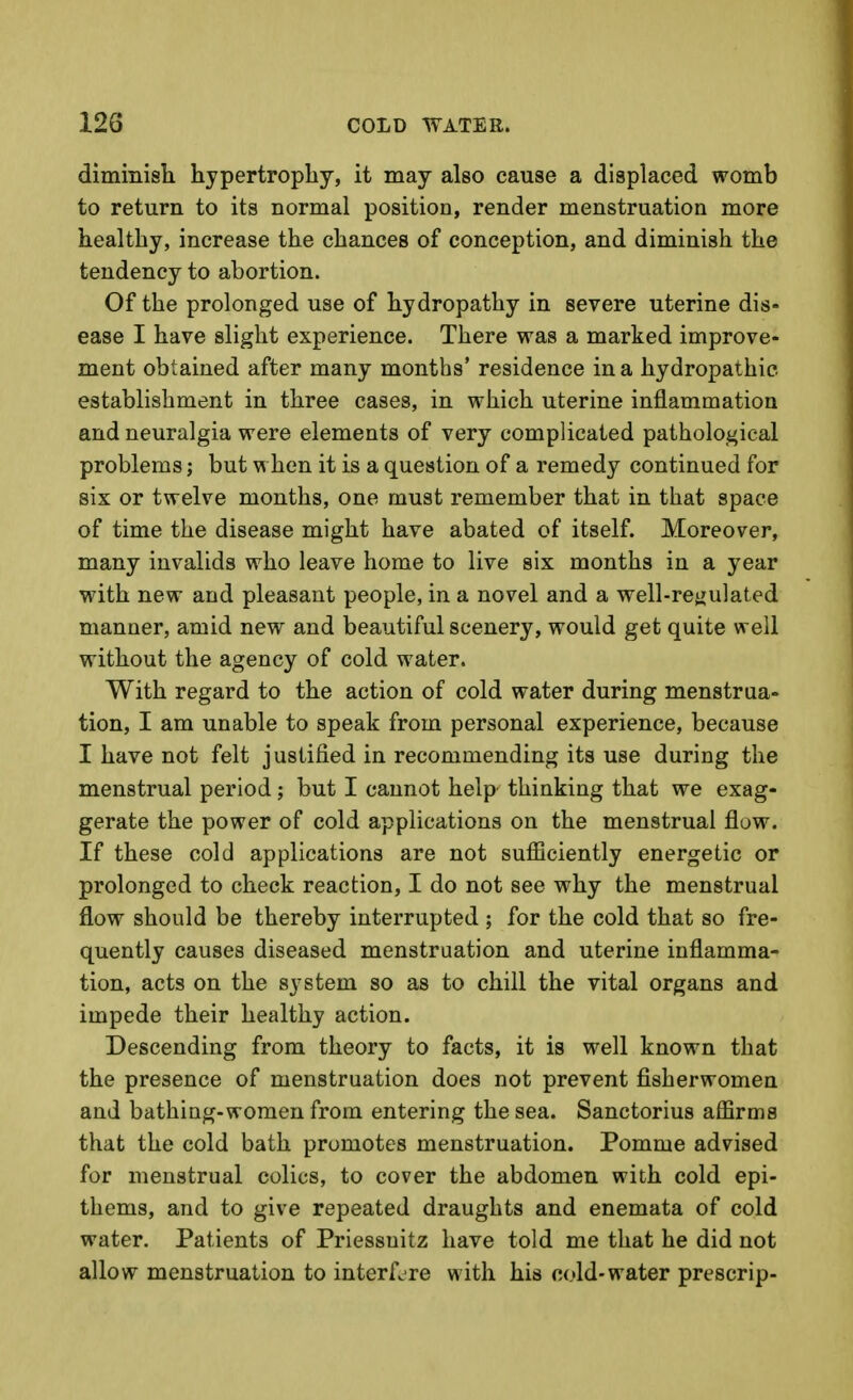 diminisli hypertrophy, it may also cause a displaced womb to return to its normal position, render menstruation more healthy, increase the chances of conception, and diminish the tendency to abortion. Of the prolonged use of hydropathy in severe uterine dis- ease I have slight experience. There was a marked improve- ment obtained after many months' residence in a hydropathic establishment in three cases, in which uterine inflammation and neuralgia were elements of very complicated pathological problems; but when it is a question of a remedy continued for six or twelve months, one must remember that in that space of time the disease might have abated of itself. Moreover, many invalids who leave home to live six months in a year with new and pleasant people, in a novel and a well-rcijulated manner, amid new and beautiful scenery, would get quite well without the agency of cold water. With regard to the action of cold water during menstrua- tion, I am unable to speak from personal experience, because I have not felt justified in recommending its use during the menstrual period; but I cannot help thinking that we exag- gerate the power of cold applications on the menstrual flow. If these cold applications are not sufiiciently energetic or prolonged to check reaction, I do not see why the menstrual flow should be thereby interrupted ; for the cold that so fre- quently causes diseased menstruation and uterine inflamma- tion, acts on the system so as to chill the vital organs and impede their healthy action. Descending from theory to facts, it is well known that the presence of menstruation does not prevent fisherwomen and bathing-women from entering the sea. Sanctorius affirms that the cold bath promotes menstruation. Pomme advised for menstrual colics, to cover the abdomen with cold epi- thems, and to give repeated draughts and enemata of cold water. Patients of Priessuitz have told me that he did not allow menstruation to interfere with his cold-water prescrip-