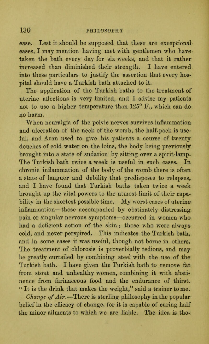 ease. Lest it should be supposed tliat these are exceptional cases, I may mention having met with gentlemen who have taken the bath every day for sis weeks, and that it rather increased than diminished their strength. I have entered into these particulars to justify the assertion that every hos- pital should have a Turkish bath attached to it. The application of the Turkish baths to the treatment of uterine affections is very limited, and I advise my patients not to use a higher temperature than 125° F., which can do no harm. When neuralgia of the pelvic nerves survives inflammation and ulceration of the neck of the womb, the half-pack is use- ful, and Aran used to give his patients a course of twenty douches of cold water on the loins, the body being previously brought into a state of sudation by sitting over a spirit-lamp. The Turkish bath twice a week is useful in such cases. In chronic inflammation of the body of the womb there is often a state of languor and debility that predisposes to relapses, and I have found that Turkish baths taken twice a week brought up the vital powers to the utmost limit of their capa- bility in the shortest possible time. My worst cases of uterine inflamraation—those accompanied by obstinately distressing pain or singular nervous symptoms—occurred in women who had a deficient action of the skin; those who were always cold, and never perspired. This indicates the Turkish bath, and in some cases it was useful, though not borne in others. The treatment of chlorosis is proverbially tedious, and may be greatly curtailed by combining steel with the use of the Turkish bath. I have given the Turkish bath to remove fat from stout and unhealthy women, combining it with absti- nence from farinaceous food and the endurance of thirst.  It is the drink that makes the weight, said a trainer tome. Change of Air.—There is sterling philosophy in the popular belief in the efficacy of change, for it is capable of curing half the minor ailments to which we are liable. The idea is tho-