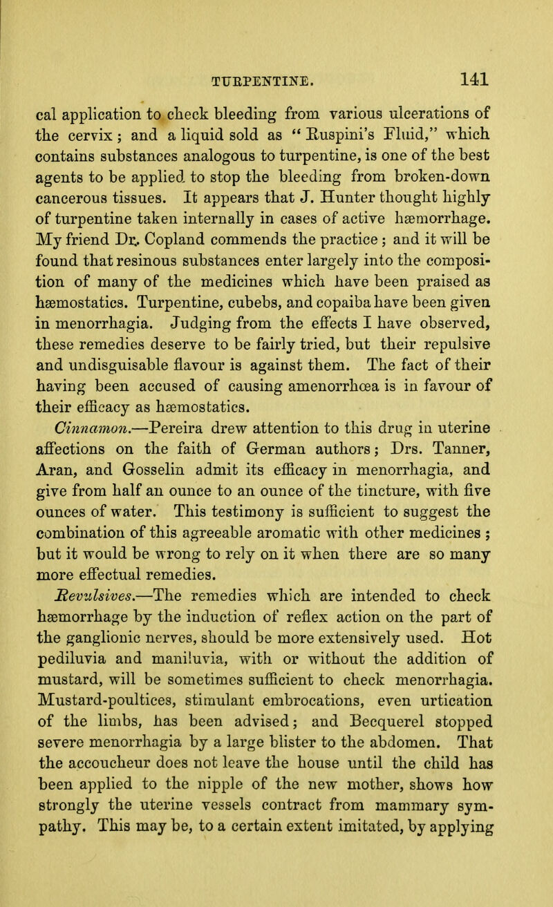 cal application to clieck bleeding from various ulcerations of the cervix; and a liquid sold as  E-uspini's Fluid, which contains substances analogous to turpentine, is one of the best agents to be applied to stop the bleeding from broken-down cancerous tissues. It appears that J. Hunter thought highly of turpentine taken internally in cases of active heemorrhage. My friend Dr.. Copland commends the practice ; and it will be found that resinous substances enter largely into the composi- tion of many of the medicines which have been praised as hsemostatics. Turpentine, cubebs, and copaiba have been given in menorrhagia. Judging from the effects I have observed, these remedies deserve to be fairly tried, but their repulsive and undisguisable flavour is against them. The fact of their having been accused of causing amenorrhoea is in favour of their efficacy as hsemostatics. Cinnamon.—Pereira drew attention to this drug ia uterine affections on the faith of German authors; Drs. Tanner, Aran, and Gosselin admit its efficacy in menorrhagia, and give from half an ounce to an ounce of the tincture, with five ounces of water. This testimony is sufficient to suggest the combination of this agreeable aromatic with other medicines ; but it would be wrong to rely on it when there are so many more effectual remedies. Revulsives.—The remedies which are intended to check haemorrhage by the induction of reflex action on the part of the ganglionic nerves, should be more extensively used. Hot pediluvia and maniluvia, with or without the addition of mustard, will be sometimes sufficient to check menorrhagia. Mustard-poultices, stimulant embrocations, even urtication of the limbs, has been advised; and Becquerel stopped severe menorrhagia by a large blister to the abdomen. That the accoucheur does not leave the house until the child has been applied to the nipple of the new mother, shows how strongly the uterine vessels contract from mammary sym- pathy. This may be, to a certain extent imitated, by applying