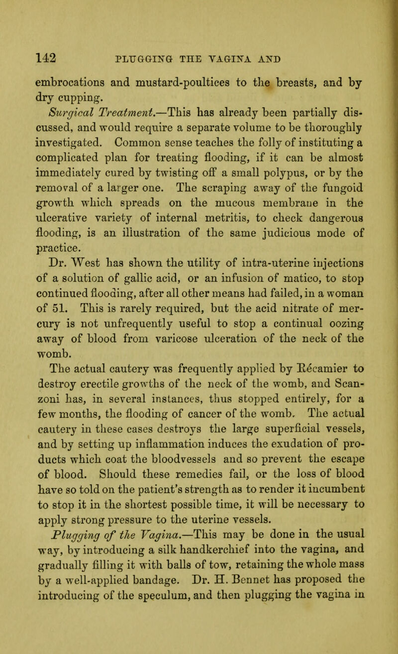 embrocations and mustard-poultices to the breasts, and by- dry cupping. Surgical Treatment.—This has already been partially dis- cussed, and would require a separate volume to be thoroughly investigated. Common sense teaches the folly of instituting a complicated plan for treating flooding, if it can be almost immediately cured by twisting off a small polypus, or by the removal of a larger one. The scraping away of the fungoid growth which spreads on the mucous membrane in the ulcerative variety of internal metritis, to check dangerous flooding, is an illustration of the same judicious mode of practice. Dr. West has shown the utility of intra-uterine injections of a solution of gallic acid, or an infusion of matico, to stop continued flooding, after all other means had failed, in a woman of 51. This is rarely required, but the acid nitrate of mer- cury is not unfrequently useful to stop a continual oozing away of blood from varicose ulceration of the neck of the womb. The actual cautery was frequently applied by E-ecamier to destroy erectile growths of the neck of the womb, and Scan- zoni has, in several instances, thus stopped entirely, for a few months, the flooding of cancer of the womb. The actual cautery in these cases destroys the large superficial vessels, and by setting up inflammation induces the exudation of pro- ducts which coat the bloodvessels and so prevent the escape of blood. Should these remedies fail, or the loss of blood have so told on the patient's strength as to render it incumbent to stop it in the shortest possible time, it will be necessary to apply strong pressure to the uterine vessels. Plugging of the Vagina—Th\s may be done in the usual way, by introducing a silk handkerchief into the vagina, and gradually filling it with balls of tow, retaining the whole mass by a well-apphed bandage. Dr. H. Bennet has proposed the introducing of the speculum, and then plugging the vagina in