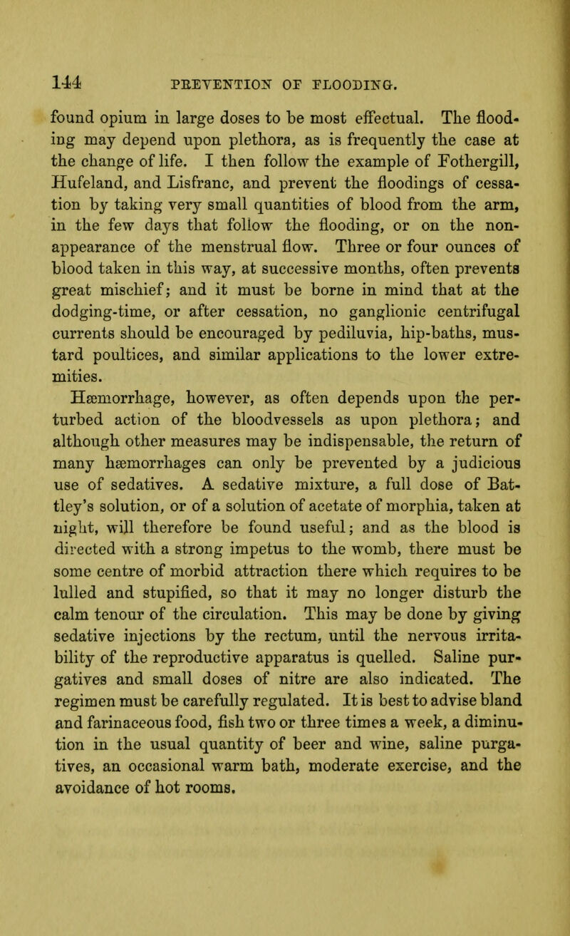 PEETENTIOF OF FLOODING. found opium in large doses to be most eifectual. The flood- ing may depend upon plethora, as is frequently the case at the change of life. I then follow the example of Fothergill, Hufeland, and Lisfranc, and prevent the floodings of cessa- tion by taking very small quantities of blood from the arm, in the few days that follow the flooding, or on the non- appearance of the menstrual flow. Three or four ounces of blood taken in this way, at successive months, often prevents great mischief; and it must be borne in mind that at the dodging-time, or after cessation, no ganglionic centrifugal currents should be encouraged by pediluvia, hip-baths, mus- tard poultices, and similar applications to the lower extre- mities. HiEmorrhage, however, as often depends upon the per- turbed action of the bloodvessels as upon plethora; and although other measures may be indispensable, the return of many haemorrhages can only be prevented by a judicious use of sedatives. A sedative mixture, a full dose of Bat- tley's solution, or of a solution of acetate of morphia, taken at night, will therefore be found useful; and as the blood is directed with a strong impetus to the womb, there must be some centre of morbid attraction there which requires to be lulled and stupified, so that it may no longer disturb the calm tenour of the circulation. This may be done by giving sedative injections by the rectum, until the nervous irrita- bility of the reproductive apparatus is quelled. Saline pur- gatives and small doses of nitre are also indicated. The regimen must be carefully regulated. It is best to advise bland and farinaceous food, fish two or three times a week, a diminu- tion in the usual quantity of beer and wine, saline purga- tives, an occasional warm bath, moderate exercise, and the avoidance of hot rooms.