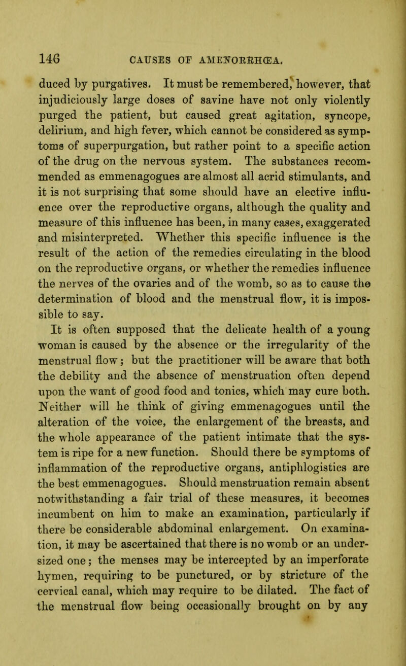 duced by purgatives. It must be remembered, howerer, that injudiciously large doses of savine have not only violently purged the patient, but caused great agitation, syncope, delirium, and high fever, which cannot be considered as symp- toms of superpurgation, but rather point to a specific action of the drug on the nervous system. The substances recom- mended as emmenagogues are almost all acrid stimulants, and it is not surprising that some should have an elective influ- ence over the reproductive organs, although the quality and measure of this influence has been, in many cases, exaggerated and misinterpreted. Whether this specific influence is the result of the action of the remedies circulating in the blood on the reproductive organs, or whether the remedies influence the nerves of the ovaries and of the womb, so as to cause the determination of blood and the menstrual flow, it is impos- sible to say. It is often supposed that the delicate health of a young woman is caused by the absence or the irregularity of the menstrual flow; but the practitioner will be aware that both the debility and the absence of menstruation often depend upon the want of good food and tonics, which may cure both. Neither will he think of giving emmenagogues until the alteration of the voice, the enlargement of the breasts, and the whole appearance of the patient intimate that the sys- tem is ripe for a new function. Should there be symptoms of inflammation of the reproductive organs, antiphlogistics are the best emmenagogues. Should menstruation remain absent notwithstanding a fair trial of these measures, it becomes incumbent on him to make an examination, particularly if there be considerable abdominal enlargement. On examina- tion, it may be ascertained that there is no womb or an under- sized one; the menses may be intercepted by an imperforate hymen, requiring to be punctured, or by stricture of the cervical canal, which may require to be dilated. The fact of the menstrual flow being occasionally brought on by any