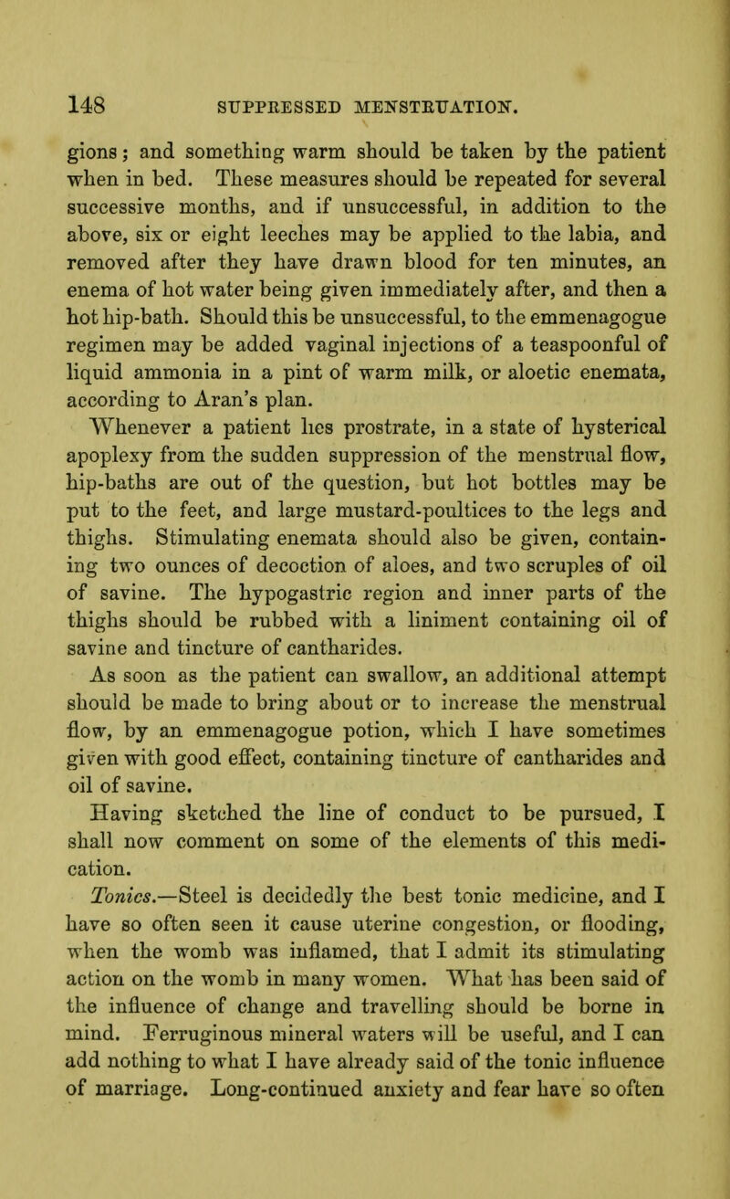 gions; and something warm should be taken by the patient when in bed. These measures should be repeated for several successive months, and if unsuccessful, in addition to the above, six or eight leeches may be applied to the labia, and removed after they have drawn blood for ten minutes, an enema of hot water being given immediately after, and then a hot hip-bath. Should this be unsuccessful, to the emmenagogue regimen may be added vaginal injections of a teaspoonful of liquid ammonia in a pint of warm milk, or aloetic enemata, according to Aran's plan. Whenever a patient lies prostrate, in a state of hysterical apoplexy from the sudden suppression of the menstrual flow, hip-baths are out of the question, but hot bottles may be put to the feet, and large mustard-poultices to the legs and thighs. Stimulating enemata should also be given, contain- ing two ounces of decoction of aloes, and two scruples of oil of savine. The hypogastric region and inner parts of the thighs should be rubbed with a liniment containing oil of savine and tincture of cantharides. As soon as the patient can swallow, an additional attempt should be made to bring about or to increase the menstrual flow, by an emmenagogue potion, which I have sometimes given with good efiect, containing tincture of cantharides and oil of savine. Having sketched the line of conduct to be pursued, I shall now comment on some of the elements of this medi- cation. Tonics.—Steel is decidedly tlie best tonic medicine, and I have so often seen it cause uterine congestion, or flooding, when the womb was inflamed, that I admit its stimulating action on the womb in many women. What has been said of the influence of change and travelling should be borne in mind. Ferruginous mineral waters will be useful, and I can add nothing to what I have already said of the tonic influence of marriage. Long-continued anxiety and fear have so often