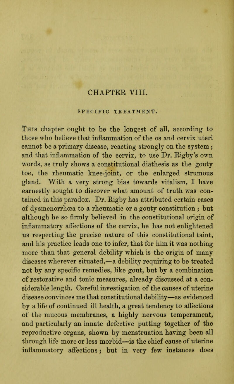 CHAPTEE VIII. SPECIFIC TEEATMENT. This chapter ought to be the longest of all, according to those who believe that inflammation of the os and cervix uteri cannot be a primary disease, reacting strongly on the system ; and that inflammation of the cervix, to use Dr. Rigby's own words, as truly shows a constitutional diathesis as the gouty toe, the rheumatic knee-joint, or the enlarged strumous gland. With a very strong bias towards vitalism, I have earnestly sought to discover what amount of truth was con- tained in this paradox. Dr. Rigby has attributed certain cases of dysmenorrhosa to a rheumatic or a gouty constitution ; but although he so firmly believed in the constitutional origin of inflammatory affections of the cervix, he has not enlightened us respecting the precise nature of this constitutional taint, and his practice leads one to infer, that for him it was nothing more than that general debility which is the origin of many diseases wherever situated,—a debility requiring to be treated not by any specific remedies, like gout, but by a combination of restorative and tonic measures, already discussed at a con- siderable length. Careful investigation of the causes of uterine disease convinces me that constitutional debility—as evidenced by a life of continued ill health, a great tendency to affections of the mucous membranes, a highly nervous temperament, and particularly an innate defective putting together of the reproductive organs, shown by menstruation having been all through life more or less morbid—is the chief cause of uterine inflammatory affections; but in very few instances does