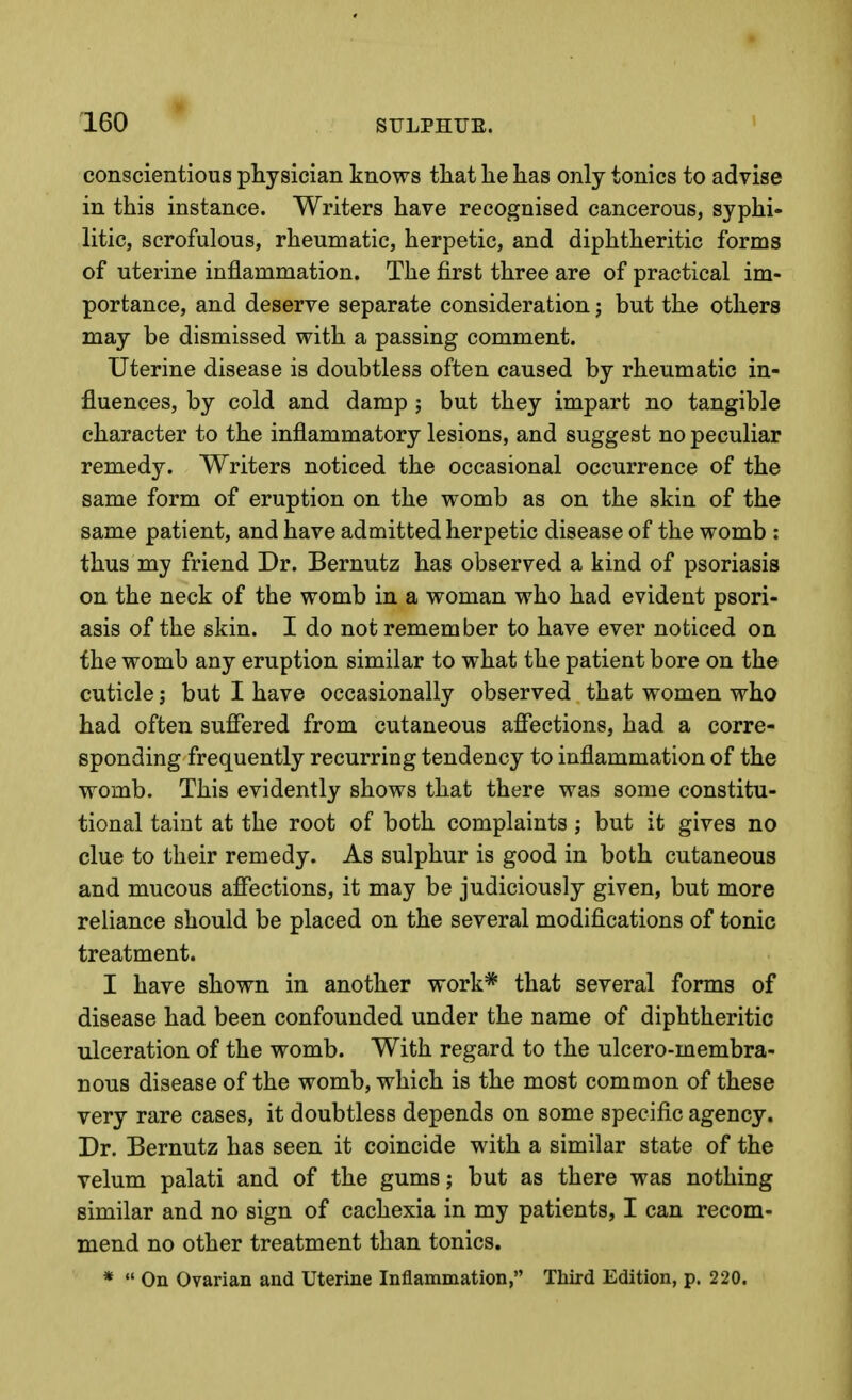 conscientious physician knows that he has only tonics to advise in this instance. Writers have recognised cancerous, syphi- litic, scrofulous, rheumatic, herpetic, and diphtheritic forms of uterine inflammation. The first three are of practical im- portance, and deserve separate consideration j but the others may be dismissed with a passing comment. Uterine disease is doubtless often caused by rheumatic in- fluences, by cold and damp ; but they impart no tangible character to the inflammatory lesions, and suggest no peculiar remedy. Writers noticed the occasional occurrence of the same form of eruption on the womb as on the skin of the same patient, and have admitted herpetic disease of the womb : thus my friend Dr. Bernutz has observed a kind of psoriasis on the neck of the womb in a woman who had evident psori- asis of the skin. I do not remember to have ever noticed on the womb any eruption similar to what the patient bore on the cuticle; but I have occasionally observed that women who had often suffered from cutaneous affections, had a corre- sponding frequently recurring tendency to inflammation of the womb. This evidently shows that there was some constitu- tional taint at the root of both complaints ; but it gives no clue to their remedy. As sulphur is good in both cutaneous and mucous affections, it may be judiciously given, but more reliance should be placed on the several modifications of tonic treatment. I have shown in another work* that several forms of disease had been confounded under the name of diphtheritic ulceration of the womb. With regard to the ulcero-membra- nous disease of the womb, which is the most common of these very rare cases, it doubtless depends on some specific agency. Dr. Bernutz has seen it coincide with a similar state of the velum palati and of the gums; but as there was nothing similar and no sign of cachexia in my patients, I can recom- mend no other treatment than tonics. *  On Ovarian and Uterine Inflammation, Third Edition, p. 220.