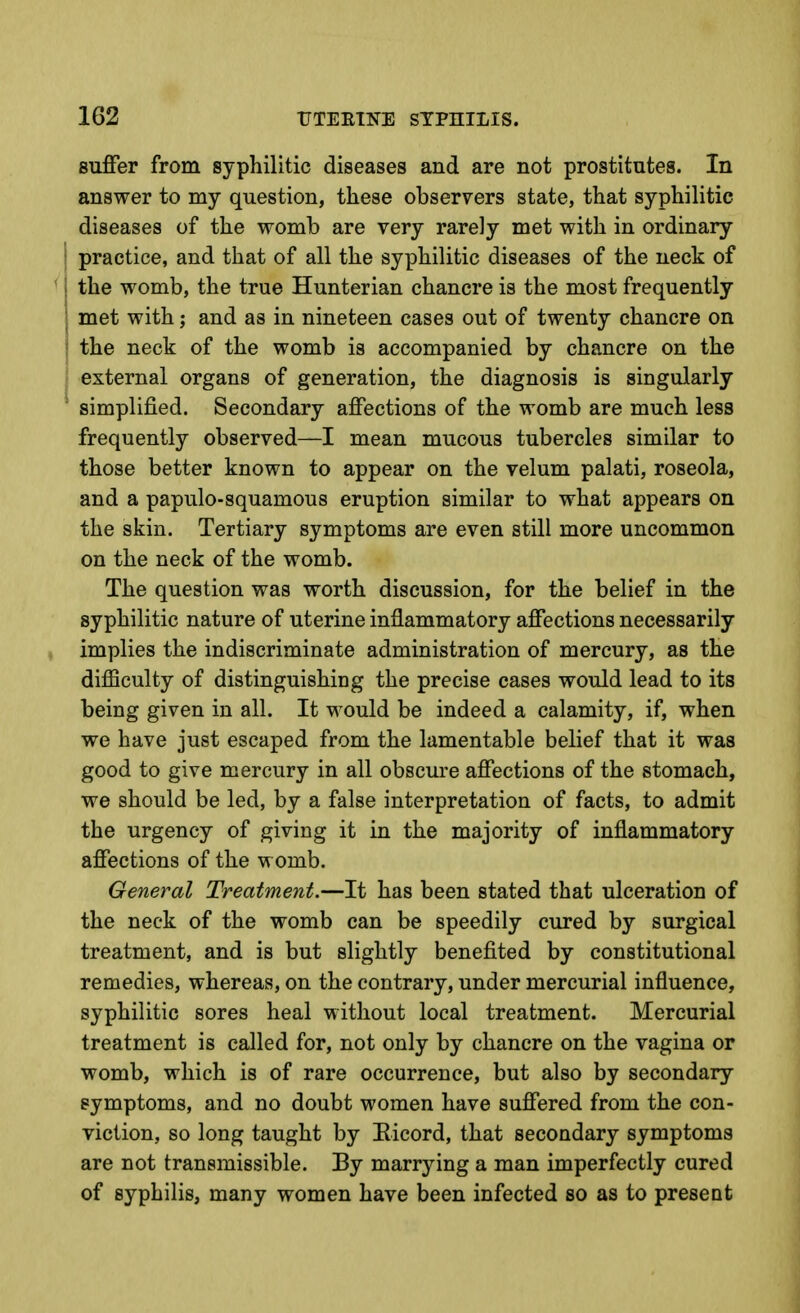 Buffer from syphilitic diseases and are not prostitutes. In answer to my question, these observers state, that syphilitic diseases of the womb are very rarely met with in ordinary I practice, and that of all the syphilitic diseases of the neck of ' i the womb, the true Hunterian chancre is the most frequently I met with; and as in nineteen cases out of twenty chancre on * the neck of the womb is accompanied by chancre on the external organs of generation, the diagnosis is singularly simplified. Secondary affections of the womb are much less frequently observed—I mean mucous tubercles similar to those better known to appear on the velum palati, roseola, and a papulo-squamous eruption similar to what appears on the skin. Tertiary symptoms are even still more uncommon on the neck of the womb. The question was worth discussion, for the belief in the syphilitic nature of uterine inflammatory affections necessarily ; implies the indiscriminate administration of mercury, as the difficulty of distinguishing the precise cases would lead to its being given in all. It would be indeed a calamity, if, when we have just escaped from the lamentable belief that it was good to give mercury in all obscure affections of the stomach, we should be led, by a false interpretation of facts, to admit the urgency of giving it in the majority of inflammatory affections of the womb. General Treatment.—It has been stated that ulceration of the neck of the womb can be speedily cured by surgical treatment, and is but slightly benefited by constitutional remedies, whereas, on the contrary, under mercurial influence, syphilitic sores heal without local treatment. Mercurial treatment is called for, not only by chancre on the vagina or womb, which is of rare occurrence, but also by secondary symptoms, and no doubt women have suffered from the con- viction, so long taught by Eicord, that secondary symptoms are not transmissible. By marrying a man imperfectly cured of syphilis, many women have been infected so as to preseot