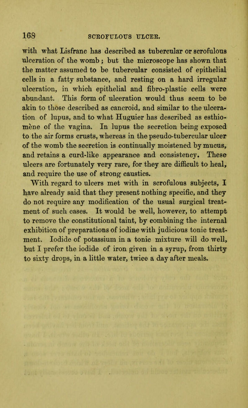 with what Lisfranc has described as tubercular or scrofulous ulceration of the womb ; but the microscope has shown that the matter assumed to be tubercular consisted of epithelial cells in a fatty substance, and resting on a hard irregular ulceration, in which epithelial and fibro-plastic cells were abundant. This form of ulceration would thus seem to be akin to those described as cancroid, and similar to the ulcera- tion of lupus, and to what Huguier has described as esthio- mene of the vagina. In lupus the secretion being exposed to the air forms crusts, whereas in the pseudo-tubercular ulcer of the womb the secretion is continually moistened by mucus, and retains a curd-like appearance and consistency. These ulcers are fortunately very rare, for they are diflficult to heal, and require the use of strong caustics. With regard to ulcers met with in scrofulous subjects, I have already said that they present nothing specific, and they do not require any modification of the usual surgical treat- ment of such cases. It would be well, however, to attempt to remove the constitutional taint, by combining the internal exhibition of preparations of iodine with judicious tonic treat- ment. Iodide of potassium in a tonic mixture will do well, but I prefer the iodide of iron given in a syrup, from thirty to sixty drops, in a little water, twice a day after meals.