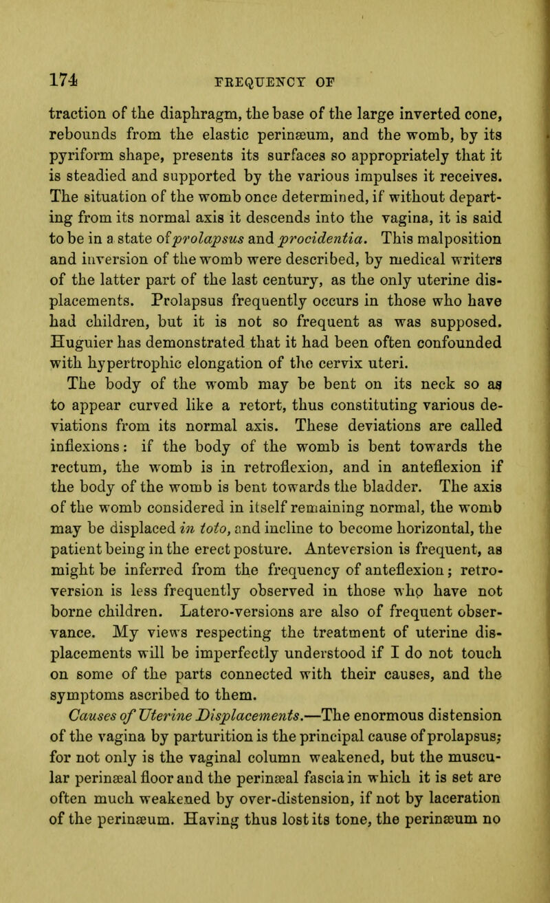 FEEQTJENCY OF traction of the diaphragm, the base of the large inverted cone, rebounds from the elastic perinseum, and the womb, by its pyriform shape, presents its surfaces so appropriately that it is steadied and supported by the various impulses it receives. The situation of the womb once determined, if without depart- ing from its normal axis it descends into the vagina, it is said to be in a state prolapsus and procidentia. This malposition and inversion of the womb were described, by medical writers of the latter part of the last century, as the only uterine dis- placements. Prolapsus frequently occurs in those who have had children, but it is not so frequent as was supposed. Huguier has demonstrated that it had been often confounded with hypertrophic elongation of the cervix uteri. The body of the womb may be bent on its neck so as to appear curved like a retort, thus constituting various de- viations from its normal axis. These deviations are called inflexions: if the body of the womb is bent towards the rectum, the womb is in retroflexion, and in anteflexion if the body of the womb is bent towards the bladder. The axis of the womb considered in itself remaining normal, the womb may be displaced in ioto, r.nd incline to become horizontal, the patient being in the erect posture. Anteversion is frequent, as might be inferred from the frequency of anteflexion; retro- version is less frequently observed in those whp have not borne children. Latero-versions are also of frequent obser- vance. My views respecting the treatment of uterine dis- placements will be imperfectly understood if I do not touch on some of the parts connected with their causes, and the symptoms ascribed to them. Causes of Uterine Displacements.—The enormous distension of the vagina by parturition is the principal cause of prolapsus; for not only is the vaginal column weakened, but the muscu- lar perinatal floor and the perinseal fascia in which it is set are often much weakened by over-distension, if not by laceration of the perinseum. Having thus lost its tone, the perinseum no