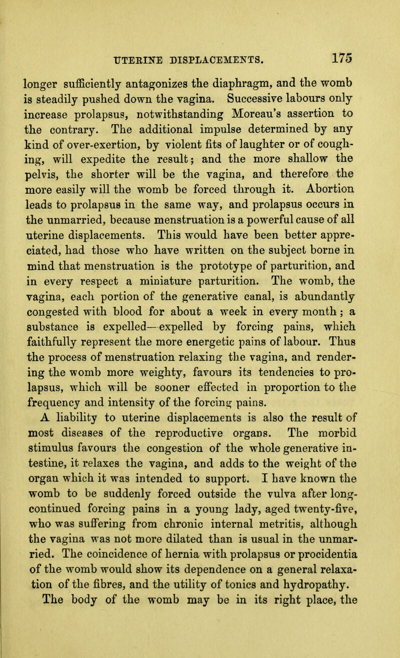 longer sufficiently antagonizes the diaphragm, and the womb is steadily pnshed down the vagina. Successive labours only increase prolapsus, notwithstanding Moreau's assertion to the contrary. The additional impulse determined by any kind of over-exertion, by violent fits of laughter or of cough- ing, will expedite the result; and the more shallow the pelvis, the shorter will be the vagina, and therefore the more easily will the womb be forced through it. Abortion leads to prolapsus in the same way, and prolapsus occurs in the unmarried, because menstruation is a powerful cause of all uterine displacements. This would have been better appre- ciated, had those who have written on the subject borne in mind that menstruation is the prototype of parturition, and in every respect a miniature parturition. The womb, the vagina, each portion of the generative canal, is abundantly congested with blood for about a week in every month; a substance is expelled—expelled by forcing pains, which faithfully represent the more energetic pains of labour. Thus the process of menstruation relaxing the vagina, and render- ing the womb more weighty, favours its tendencies to pro- lapsus, which will be sooner effected in proportion to the frequency and intensity of the forcing pains. A liability to uterine displacements is also the result of most diseases of the reproductive organs. The morbid stimulus favours the congestion of the whole generative in- testine, it relaxes the vagina, and adds to the weight of the organ which it was intended to support. I have known the womb to be suddenly forced outside the vulva after long- continued forcing pains in a young lady, aged twenty-five, who was suffering from chronic internal metritis, although the vagina was not more dilated than is usual in the unmar- ried. The coincidence of hernia with prolapsus or procidentia of the womb would show its dependence on a general relaxa- tion of the fibres, and the utility of tonics and hydropathy. The body of the womb may be in its right place, the