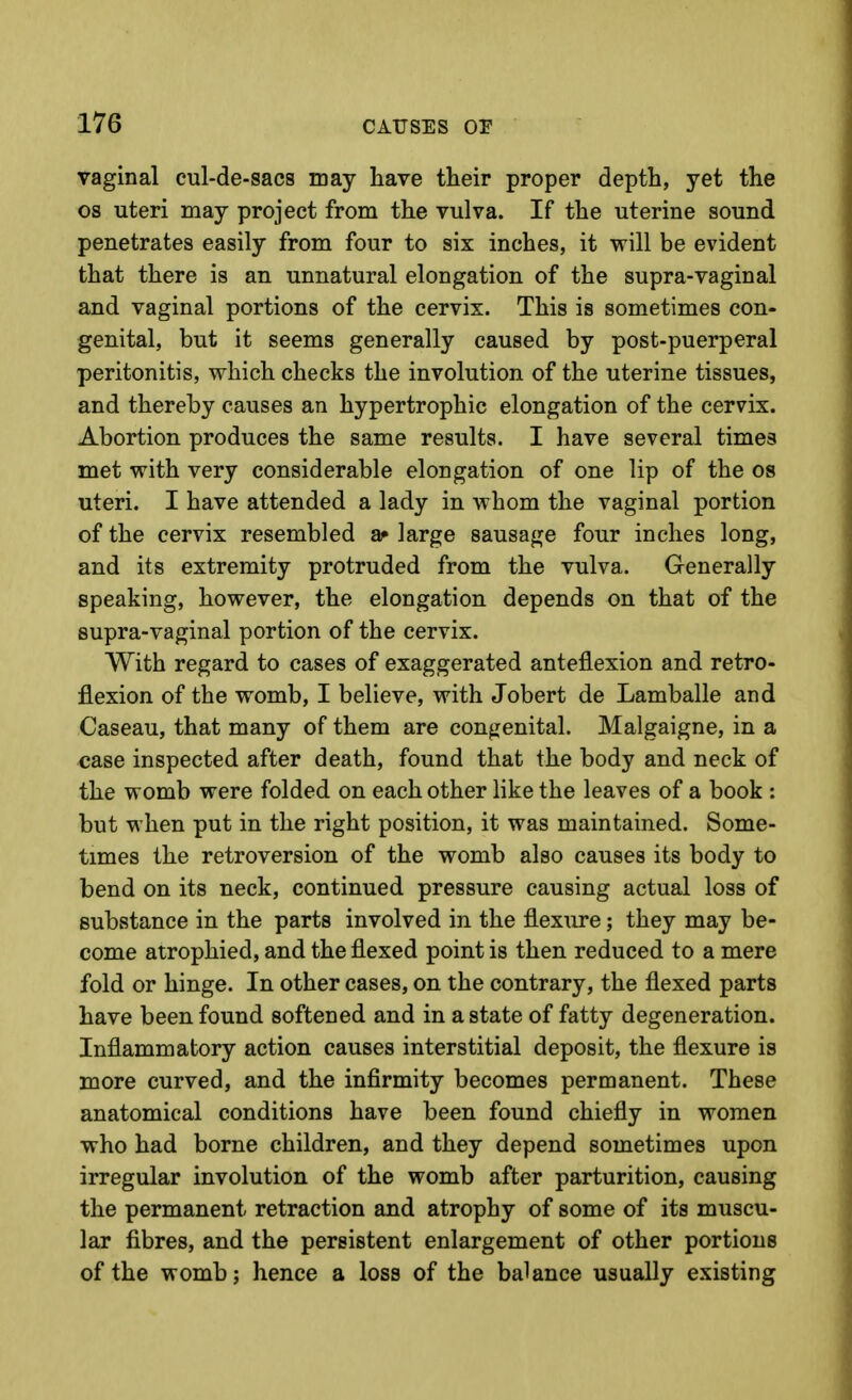 vaginal cul-de-sacs may have their proper depth, yet the OS uteri may project from the vulva. If the uterine sound penetrates easily from four to six inches, it will be evident that there is an unnatural elongation of the supra-vaginal and vaginal portions of the cervix. This is sometimes con- genital, but it seems generally caused by post-puerperal peritonitis, which checks the involution of the uterine tissues, and thereby causes an hypertrophic elongation of the cervix. Abortion produces the same results. I have several times met with very considerable elongation of one lip of the os uteri. I have attended a lady in whom the vaginal portion of the cervix resembled a» large sausage four inches long, and its extremity protruded from the vulva. G-enerally speaking, however, the elongation depends on that of the supra-vaginal portion of the cervix. With regard to cases of exaggerated anteflexion and retro- flexion of the womb, I believe, with Jobert de Lamballe and Caseau, that many of them are congenital. Malgaigne, in a case inspected after death, found that the body and neck of the womb were folded on each other like the leaves of a book : but when put in the right position, it was maintained. Some- times the retroversion of the womb also causes its body to bend on its neck, continued pressure causing actual loss of substance in the parts involved in the flexure; they may be- come atrophied, and the flexed point is then reduced to a mere fold or hinge. In other cases, on the contrary, the flexed parts have been found softened and in a state of fatty degeneration. Inflammatory action causes interstitial deposit, the flexure is more curved, and the infirmity becomes permanent. These anatomical conditions have been found chiefly in women who had borne children, and they depend sometimes upon irregular involution of the womb after parturition, causing the permanent retraction and atrophy of some of its muscu- lar fibres, and the persistent enlargement of other portions of the womb; hence a loss of the balance usually existing