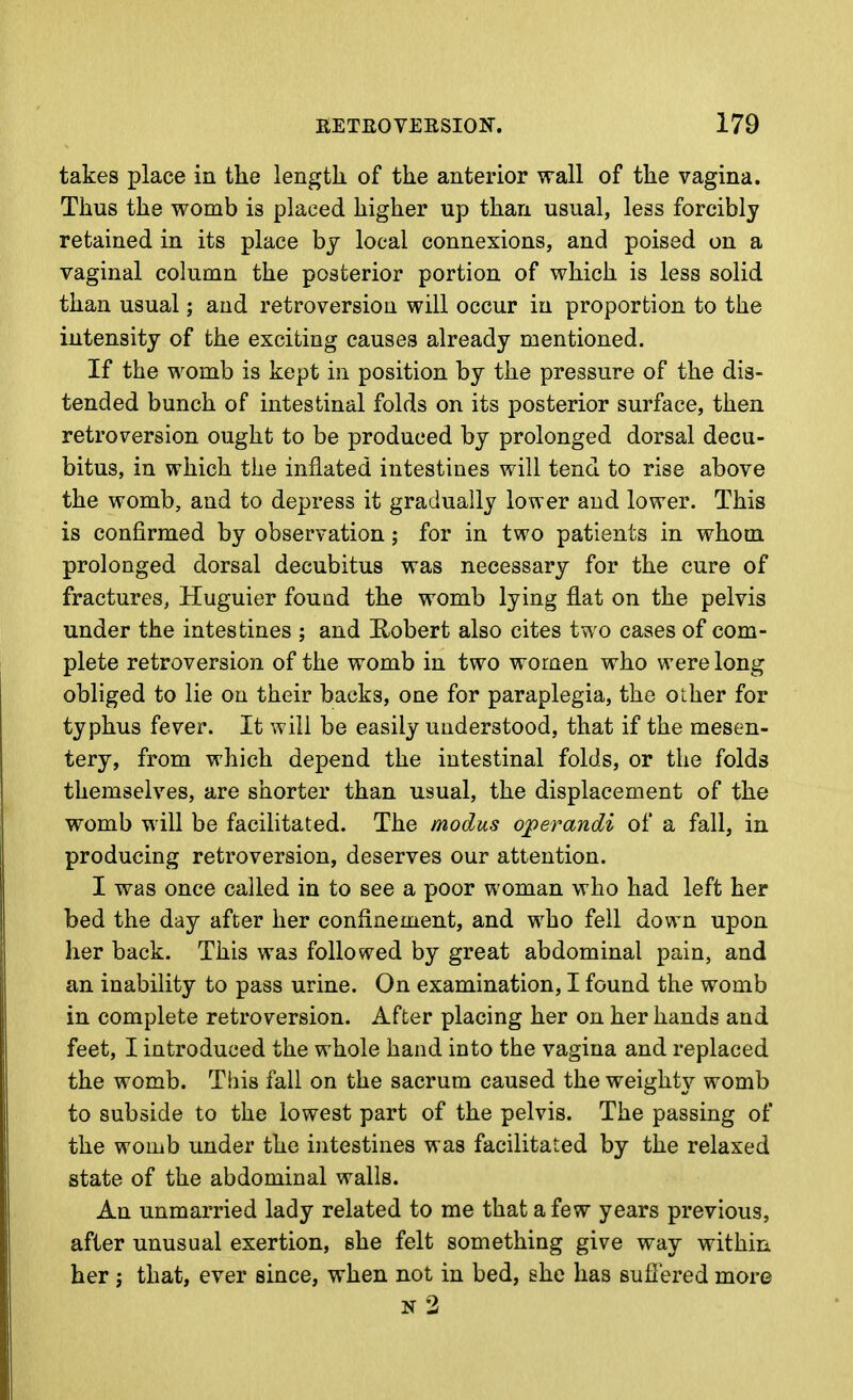 takes place in the length, of the anterior wall of the vagina. Thus the womb is placed higher up than usual, less forcibly retained in its place by local connexions, and poised on a vaginal column the posterior portion of which is less solid than usual; and retroversion will occur in proportion to the intensity of the exciting causes already mentioned. If the womb is kept in position by the pressure of the dis- tended bunch of intestinal folds on its posterior surface, then retroversion ought to be produced by prolonged dorsal decu- bitus, in which the inflated intestines will tend to rise above the womb, and to depress it gradually lower and lower. This is confirmed by observation; for in two patients in whom prolonged dorsal decubitus was necessary for the cure of fractures, Huguier found the womb lying flat on the pelvis under the intestines ; and Robert also cites two cases of com- plete retroversion of the womb in two women who were long obliged to lie on their backs, one for paraplegia, the other for typhus fever. It will be easily understood, that if the mesen- tery, from which depend the intestinal folds, or the folds themselves, are shorter than usual, the displacement of the womb will be facihtated. The modus operandi of a fall, in producing retroversion, deserves our attention. I was once called in to see a poor woman who had left her bed the day after her confinement, and who fell down upon her back. This was followed by great abdominal pain, and an inability to pass urine. On examination, I found the womb in complete retroversion. After placing her on her hands and feet, I introduced the whole hand into the vagina and replaced the womb. Tiiis fall on the sacrum caused the weighty womb to subside to the lowest part of the pelvis. The passing of the womb under the intestines was facilitated by the relaxed state of the abdominal walls. An unmarried lady related to me that a few years previous, after unusual exertion, she felt something give way within her J that, ever since, when not in bed, she has suliered more n2