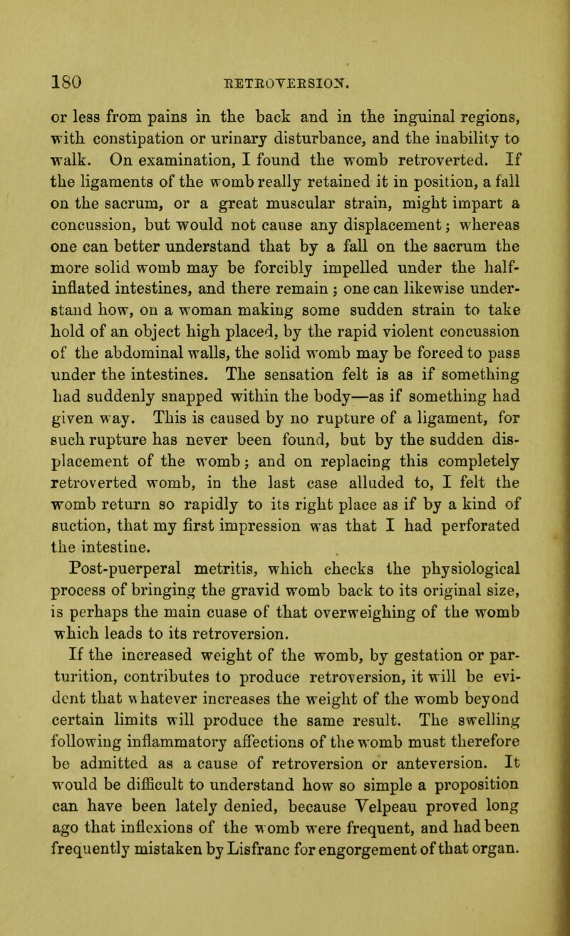 or less from pains in the back and in tlie inguinal regions, with constipation or urinary disturbance, and the inability to walk. On examination, I found the womb retroverted. If the ligaments of the womb really retained it in position, a fall on the sacrum, or a great muscular strain, might impart a concussion, but would not cause any displacement; whereas one can better understand that by a fall on the sacrum the more solid womb may be forcibly impelled under the half- inflated intestines, and there remain ; one can likewise under- stand how, on a woman making some sudden strain to take hold of an object high placed, by the rapid violent concussion of the abdominal walls, the solid womb may be forced to pass under the intestines. The sensation felt is as if something had suddenly snapped within the body—as if something had given way. This is caused by no rupture of a ligament, for such rupture has never been found, but by the sudden dis- placement of the womb; and on replacing this completely retroverted womb, in the last case alluded to, I felt the womb return so rapidly to its right place as if by a kind of suction, that my first impression was that I had perforated the intestine. Post-puerperal metritis, which checks the physiological process of bringing the gravid womb back to its original size, is perhaps the main cuase of that overweighing of the womb which leads to its retroversion. If the increased weight of the womb, by gestation or par- turition, contributes to produce retroversion, it will be evi- dent that w hatever increases the weight of the womb beyond certain limits will produce the same result. The swelling following inflammatory aflections of the womb must therefore be admitted as a cause of retroversion or anteversion. It would be difficult to understand how so simple a proposition can have been lately denied, because Velpeau proved long ago that inflexions of the womb were frequent, and had been frequently mistaken by Lisfranc for engorgement of that organ.