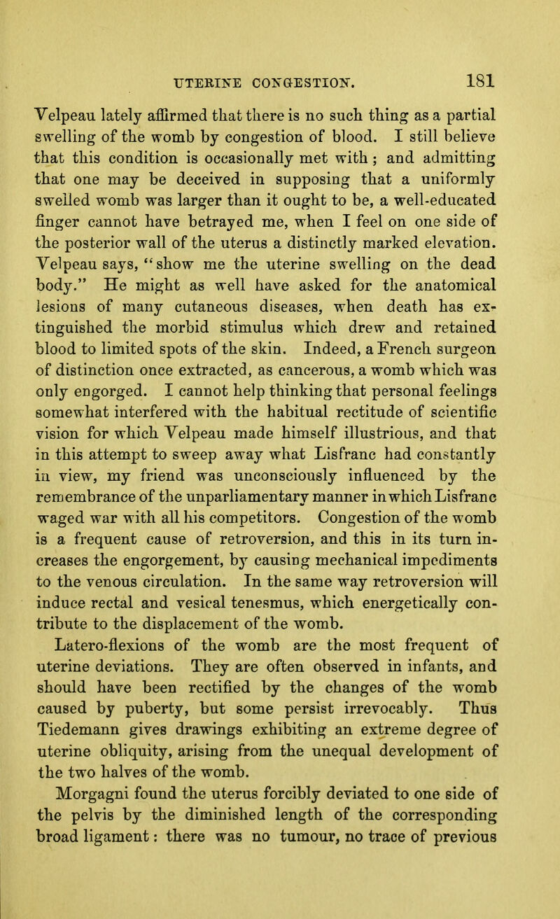 Velpeau lately affirmed that there is no such thing as a partial swelling of the womb by congestion of blood. I still believe that this condition is occasionally met with; and admitting that one may be deceived in supposing that a uniformly swelled womb was larger than it ought to be, a well-educated finger cannot have betrayed me, when I feel on one side of the posterior wall of the uterus a distinctly marked elevation. Velpeau says, *'show me the uterine swelling on the dead body. He might as well have asked for the anatomical lesions of many cutaneous diseases, when death has ex- tinguished the morbid stimulus which drew and retained blood to limited spots of the skin. Indeed, a French surgeon of distinction once extracted, as cancerous, a womb which was only engorged. I cannot help thinking that personal feelings somewhat interfered with the habitual rectitude of scientific vision for which Yelpeau made himself illustrious, and that in this attempt to sweep away what Lis franc had constantly in view, my friend was unconsciously influenced by the remembrance of the unparliamentary manner in which Lisfranc waged war with all his competitors. Congestion of the womb is a frequent cause of retroversion, and this in its turn in- creases the engorgement, by causing mechanical impediments to the venous circulation. In the same way retroversion will induce rectal and vesical tenesmus, which energetically con- tribute to the displacement of the womb. Latero-flexions of the womb are the most frequent of uterine deviations. They are often observed in infants, and should have been rectified by the changes of the womb caused by puberty, but some persist irrevocably. Thus Tiedemann gives drawings exhibiting an extreme degree of uterine obliquity, arising from the unequal development of the two halves of the womb. Morgagni found the uterus forcibly deviated to one side of the pelvis by the diminished length of the corresponding broad ligament: there was no tumour, no trace of previous