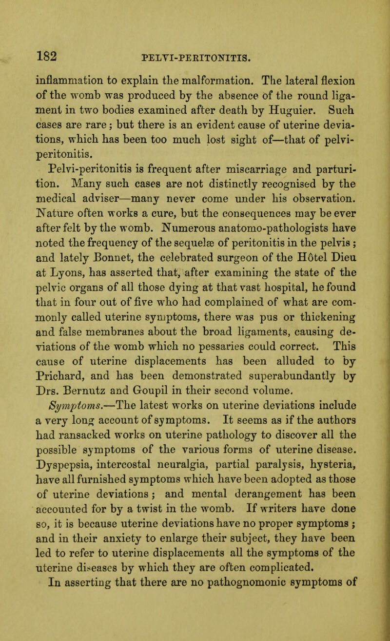 inflammation to explain the malformation. The lateral flexion of the womb was produced by the absence of the round liga- ment in two bodies examined after death by Huguier. Such cases are rare; but there is an evident cause of uterine devia- tions, which has been too much lost sight of—that of pelvi- peritonitis. Pelvi-peritonitis is frequent after miscarriage and parturi- tion. Many such cases are not distinctly recognised by the medical adviser—many never come under his observation. Nature often works a cure, but the consequences may be ever after felt by the womb. Numerous anatomo-pathologists have noted the frequency of the sequelae of peritonitis in the pelvis ; and lately Bonnet, the celebrated surgeon of the Hotel Dieu at Lyons, has asserted that, after examining the state of the pelvic organs of all those dying at that vast hospital, he found that in four out of five who had complained of what are com- monly called uterine symptoms, there was pus or thickening and false membranes about the broad ligaments, causing de- viations of the womb which no pessaries could correct. This cause of uterine displacements has been alluded to by Prichard, and has been demonstrated superabundantly by Drs. Bernutz and Goupil in their second volume. Symptoms.—The latest works on uterine deviations include a very long account of symptoms. It seems as if the authors had ransacked works on uterine pathology to discover all the possible symptoms of the various forms of uterine disease. Dyspepsia, intercostal neuralgia, partial paralysis, hysteria, have all furnished symptoms which have been adopted as those of uterine deviations ; and mental derangement has been accounted for by a twist in the womb. If writers have done so, it is because uterine deviations have no proper symptoms ; and in their anxiety to enlarge their subject, they have been led to refer to uterine displacements all the symptoms of the uterine di.<eascs by which they are often complicated. In asserting that there are no pathognomonic symptoms of