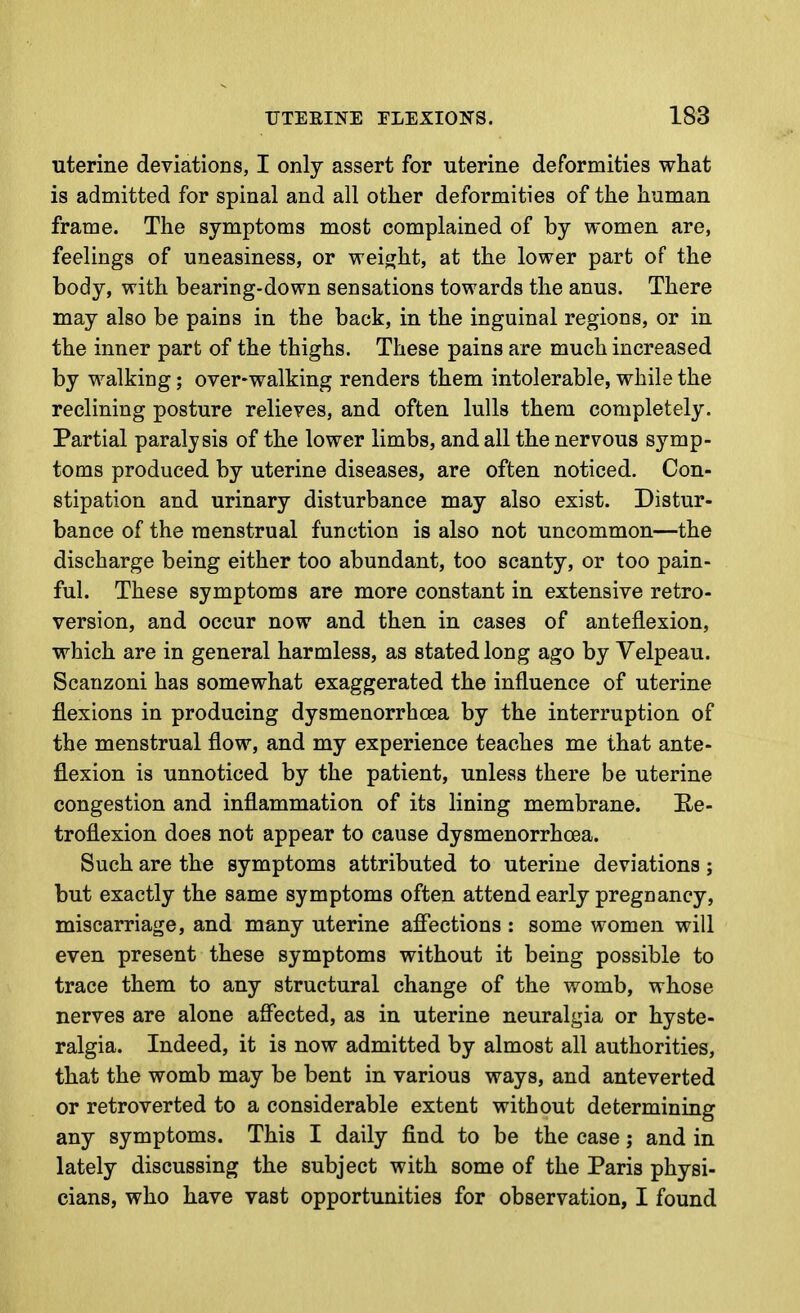 uterine deviations, I only assert for uterine deformities wliat is admitted for spinal and all other deformities of the human frame. The symptoms most complained of by women are, feelings of uneasiness, or weigjht, at the lower part of the body, with bearing-down sensations towards the anus. There may also be pains in the back, in the inguinal regions, or in the inner part of the thighs. These pains are much increased by walking; over-walking renders them intolerable, while the reclining posture relieves, and often lulls them completely. Partial paralysis of the lower limbs, and all the nervous symp- toms produced by uterine diseases, are often noticed. Con- stipation and urinary disturbance may also exist. Distur- bance of the menstrual function is also not uncommon—the discharge being either too abundant, too scanty, or too pain- ful. These symptoms are more constant in extensive retro- version, and occur now and then in cases of anteflexion, which are in general harmless, as stated long ago by Yelpeau. Scanzoni has somewhat exaggerated the influence of uterine flexions in producing dysmenorrhoea by the interruption of the menstrual flow, and my experience teaches me that ante- flexion is unnoticed by the patient, unless there be uterine congestion and inflammation of its lining membrane. Re- troflexion does not appear to cause dysmenorrhoea. Such are the symptoms attributed to uterine deviations; but exactly the same symptoms often attend early pregnancy, miscarriage, and many uterine afi'ections : some women will even present these symptoms without it being possible to trace them to any structural change of the womb, whose nerves are alone afl^ected, as in uterine neuralgia or hyste- ralgia. Indeed, it is now admitted by almost all authorities, that the womb may be bent in various ways, and anteverted or retroverted to a considerable extent without determining any symptoms. This I daily find to be the case; and in lately discussing the subject with some of the Paris physi- cians, who have vast opportunities for observation, I found