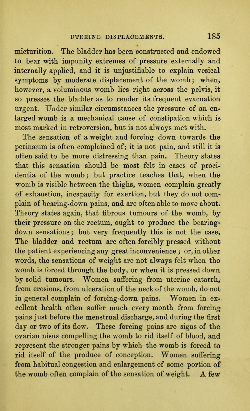 micturition. The bladder has been constructed and endowed to bear with impunity extremes of pressure externally and internally applied, and it is unjustifiable to explain vesical symptoms by moderate displacement of the womb; when, however, a voluminous womb lies right across the pelvis, it so presses the bladder as to render its frequent evacuation urgent. Under similar circumstances the pressure of an en- larged womb is a mechanical cause of constipation which is most marked in retroversion, but is not always met with. The sensation of a weight and forcing down towards the perinseum is often complained of; it is not pain, and still it is often said to be more distressing than pain. Theory states that this sensation should be most felt in cases of proci- dentia of the womb; but practice teaches that, when the womb is visible between the thighs, women complain greatly of exhaustion, incapacity for exertion, but they do not com- plain of bearing-down pains, and are often able to move about. Theory states again, that fibrous tumours of the womb, by their pressure on the rectum, ought to produce the bearing- down sensations; but very frequently this is not the case. The bladder and rectum are often forcibly pressed without the patient experiencing any great inconvenience ; or, in other words, the sensations of weight are not always felt when the womb is forced through the body, or when it is pressed down by solid tumours. Women suffering from uterine catarrh, from erosions, from ulceration of the neck of the womb, do not in general complain of forcing-down pains. Women in ex- cellent health often suffer much every month from forcing pains just before the menstrual discharge, and during the first day or two of its flow. These forcing pains are signs of the ovarian nisus compelling the womb to rid itself of blood, and represent the stronger pains by which the womb is forced to rid itself of the produce of conception. Women suffering from habitual congestion and enlargement of some portion of the womb often complain of the sensation of weight. A few