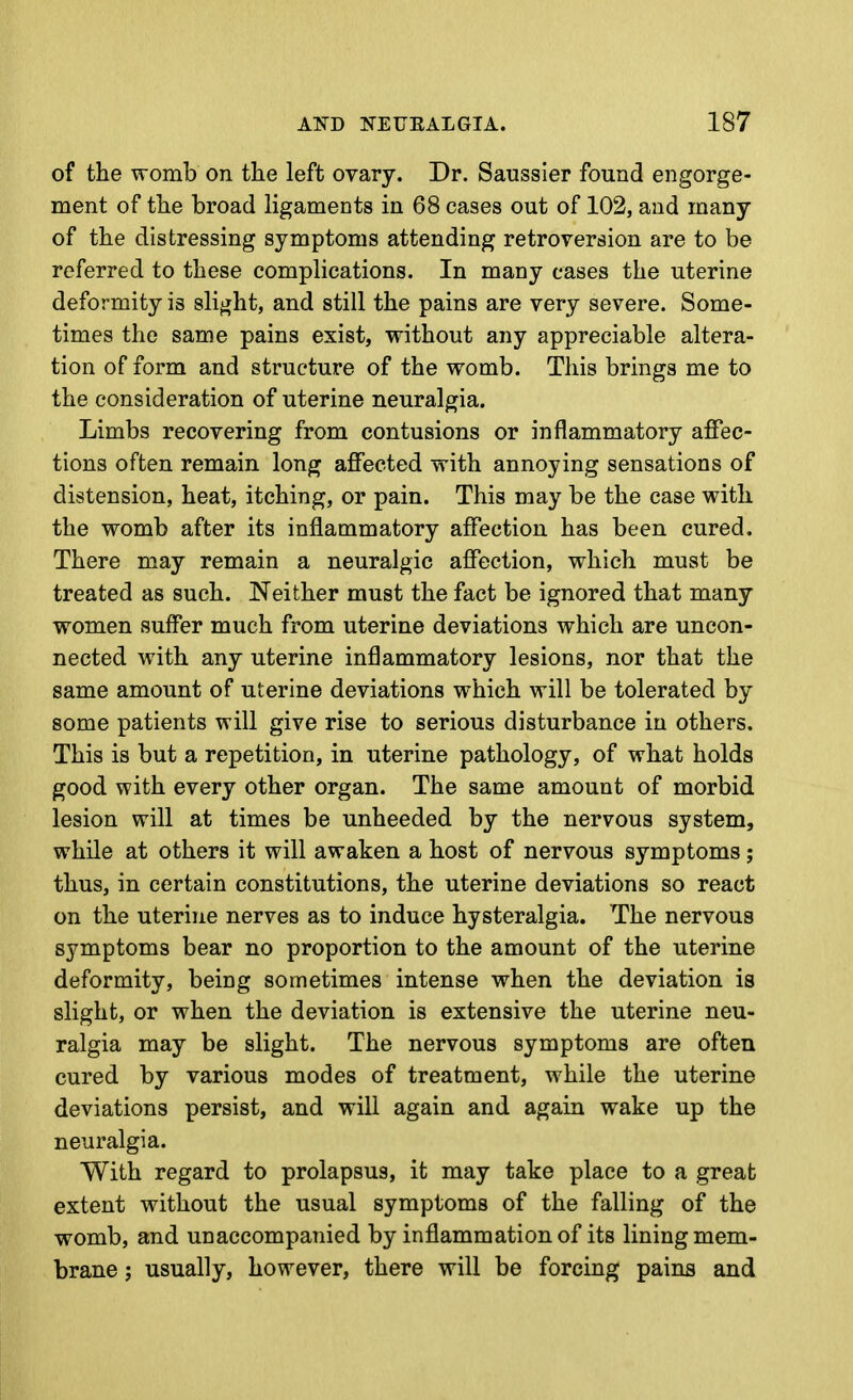 of the womb on the left ovary. Dr. Saussier found engorge- ment of the broad ligaments in 68 cases out of 102, and many of the distressing symptoms attending retroversion are to be referred to these complications. In many cases the uterine deformity is slight, and still the pains are very severe. Some- times the same pains exist, without any appreciable altera- tion of form and structure of the womb. This brings me to the consideration of uterine neuralgia. Limbs recovering from contusions or inflammatory affec- tions often remain long affected with annoying sensations of distension, heat, itching, or pain. This may be the case with the womb after its inflammatory affection has been cured. There may remain a neuralgic affection, which must be treated as such. Neither must the fact be ignored that many women suffer much from uterine deviations which are uncon- nected with any uterine inflammatory lesions, nor that the same amount of uterine deviations which will be tolerated by some patients will give rise to serious disturbance in others. This is but a repetition, in uterine pathology, of what holds good with every other organ. The same amount of morbid lesion will at times be unheeded by the nervous system, while at others it will awaken a host of nervous symptoms; thus, in certain constitutions, the uterine deviations so react on the uterine nerves as to induce hysteralgia. The nervous symptoms bear no proportion to the amount of the uterine deformity, being sometimes intense when the deviation is slight, or when the deviation is extensive the uterine neu- ralgia may be slight. The nervous symptoms are often cured by various modes of treatment, while the uterine deviations persist, and will again and again wake up the neuralgia. With regard to prolapsus, it may take place to a great extent without the usual symptoms of the falling of the womb, and unaccompanied by inflammation of its lining mem- brane 5 usually, however, there will be forcing pains and
