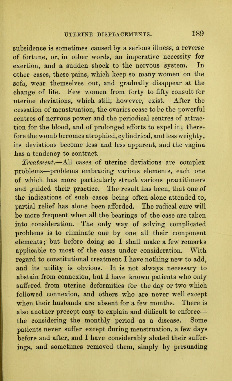 subsidence is sometimes caused by a serious illness, a reverse of fortune, or, in other words, an imperative necessity for exertion, and a sudden shock to the nervous system. In other cases, these pains, which keep so many women on the sofa, wear themselves out, and gradually disappear at the change of life. Few women from forty to fifty consult for uterine deviations, which still, however, exist. After the cessation of menstruation, the ovaries cease to be the powerful centres of nervous power and the periodical centres of attrac- tion for the blood, and of prolonged efforts to expel it; there- fore the womb becomes atrophied, cylindrical, and less weighty, its deviations become less and less apparent, and the vagina has a tendency to contract. Treatment.—All cases of uterine deviations are complex problems—problems embracing various elements, each one of which has more particularly struck various practitioners and guided their practice. The result has been, that one of the indications of such cases being often alone attended to, partial relief has alone been afforded. The radical cure will be more frequent when all the bearings of the case are taken into consideration. The only way of solving complicated problems is to eliminate one by one all their component elements; but before doing so I shall make a few remarks applicable to most of the cases under consideration. With regard to constitutional treatment I have nothing new to add, and its utility is obvious. It is not always necessary to abstain from connexion, but I have known patients who only suffered from uterine deformities for the day or two which followed connexion, and others who are never well except when their husbands are absent for a few months. There is also another precept easy to explain and difficult to enforce— the considering the monthly period as a disease. Some patients never suffer except during menstruation, a few days before and after, and I have considerably abated their suffer- ings, and sometimes removed them, simply by persuading