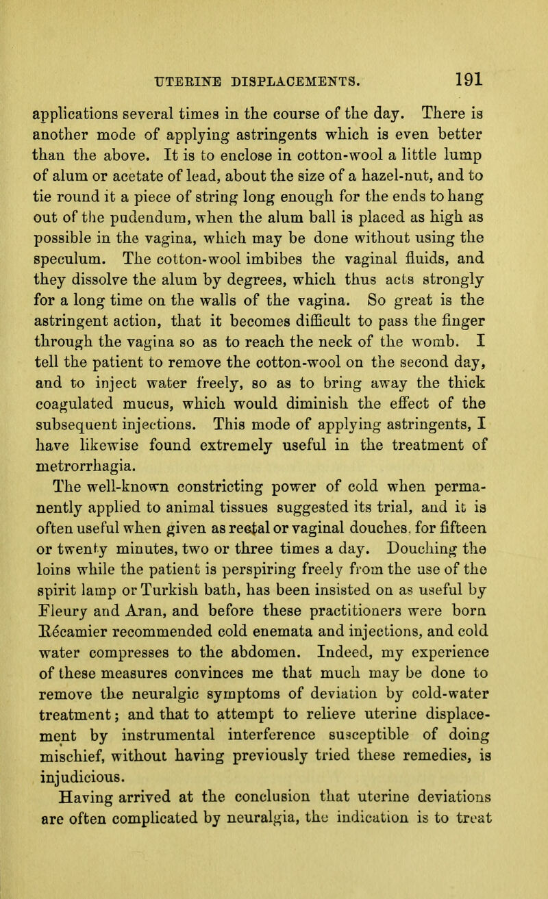 applications several times in the course of the day. There is another mode of applying astringents which is even better than the above. It is to enclose in cotton-wool a little lump of alum or acetate of lead, about the size of a hazel-nut, and to tie round it a piece of string long enough for the ends to hang out of the pudendum, when the alum ball is placed as high as possible in the vagina, which may be done without using the speculum. The cotton-wool imbibes the vaginal fluids, and they dissolve the alum by degrees, which thus acts strongly for a long time on the walls of the vagina. So great is the astringent action, that it becomes difficult to pass the finger through the vagina so as to reach the neck of the womb. I tell the patient to remove the cotton-wool on the second day, and to inject water freely, so as to bring away the thick coagulated mucus, which would diminish the effect of the subsequent injections. This mode of applying astringents, I have likewise found extremely useful in the treatment of metrorrhagia. The well-known constricting power of cold when perma- nently applied to animal tissues suggested its trial, and ic is often useful when given as reetal or vaginal douches, for fifteen or twenty minutes, two or three times a day. Douching the loins while the patient is perspiring freely from the use of the spirit lamp or Turkish bath, has been insisted on as useful by Fleury and Aran, and before these practitioners were born !Recamier recommended cold enemata and injections, and cold water compresses to the abdomen. Indeed, my experience of these measures convinces me that much may be done to remove the neuralgic symptoms of deviation by cold-water treatment; and that to attempt to relieve uterine displace- ment by instrumental interference susceptible of doing mischief, without having previously tried these remedies, is injudicious. Having arrived at the conclusion that uterine deviations are often complicated by neuralgia, the indication is to treat