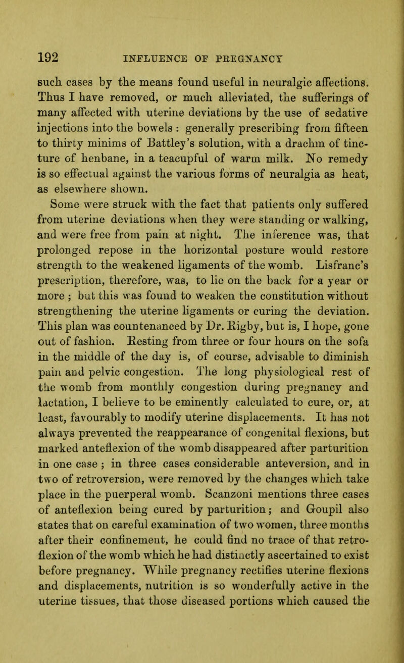 Bucli cases by the means found useful in neuralgic affections. Thus I have removed, or much alleviated, the sufferings of many affected with uterine deviations by the use of sedative injections into the bowels : generally prescribing from fifteen to thirty minims of Battley's solution, with a drachm of tinc- ture of henbane, in a teacupful of warm milk. No remedy is so effectual against the various forms of neuralgia as heat, as elsewhere shown. Some were struck with the fact that patients only suffered from uterine deviations when they were standing or walking, and were free from pain at night. The inference was, that prolonged repose in the horizontal posture would restore strength to the weakened ligaments of the womb. Lisfranc's prescription, therefore, was, to lie on the back for a year or more ; but this was found to weaken the constitution without strengthening the uterine ligaments or curing the deviation. This plan was countenanced by Dr. Higby, but is, I hope, gone out of fashion. Eesting from three or four hours on the sofa in the middle of the day is, of course, advisable to diminish paui and pelvic congestion. The long physiological rest of the womb from monthly congestion during pregnancy and lactation, I believe to be eminently calculated to cure, or, at least, favourably to modify uterine displacements. It has not always prevented the reappearance of congenital flexions, but marked anteflexion of the womb disappeared after parturition in one case; in three cases considerable anteversion, and in two of retroversion, were removed by the changes which take place in the puerperal womb. Scanzoni mentions three cases of anteflexion being cured by parturition; and Goupil also states that on careful examination of two women, three months after their confinement, he could find no trace of that retro- flexion of the womb which he had distinctly ascertained lo exist before pregnancy. While pregnancy rectifies uterine flexions and displacements, nutrition is so wonderfully active in the uterine tissues, that those diseased portions which caused the