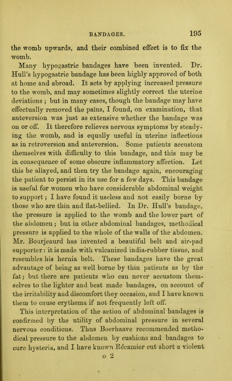 the womb upwards, and their combined effect is to fix the womb. Many hypogastric bandages have been invented. Dr. Hull's hypogastric bandage has been highly approved of both at home and abroad. It acts by applying increased pressure to the womb, and may sometimes slightly correct the uterine deviations ; but in many cases, though the bandage may have effectually removed the pains, I found, on examination, that anteversion was just as extensive whether the bandage was on or off. It therefore relieves nervous symptoms by steady- ing the womb, and is equally useful in uterine inflections as in retroversion and anteversion. Some patients accustom themselves with difficulty to this bandage, and this may be in consequence of some obscure inflammatory affection. Let this be allayed, and then try the bandage again, encouraging the patient to persist in its use for a few days. This bandage is useful for women who have considerable abdominal weight to support; I have found it useless and not easily borne by those who are thin and flat-belHed. In Dr. Hull's bandage, the pressure is applied to the womb and the lower part of the abdomen ; but in other abdominal bandages, methodical pressure is applied to the whole of the walls of the abdomen. Mr. Boarjeaurd has invented a beautiful belt and air-pad supporter: it is made with vulcanized india-rubber tissue, and resembles his hernia belt. These bandages have the great advantage of being as well borne by thin patients as by the fat; but there are patients who can never accustom them- selves to the lighter and best made bandages, on account of the irritability and discomfort they occasion, and I have known them to cause erythema if not frequently left off. This interpretation of the action of abdominal bandages is confirmed by the utility of abdominal pressure in several nervous conditions. Thus Boerhaave recommended metho- dical pressure to the abdomen by cushions and bandages to cure hysteria, and I have known llccamier cut short a violent o 2