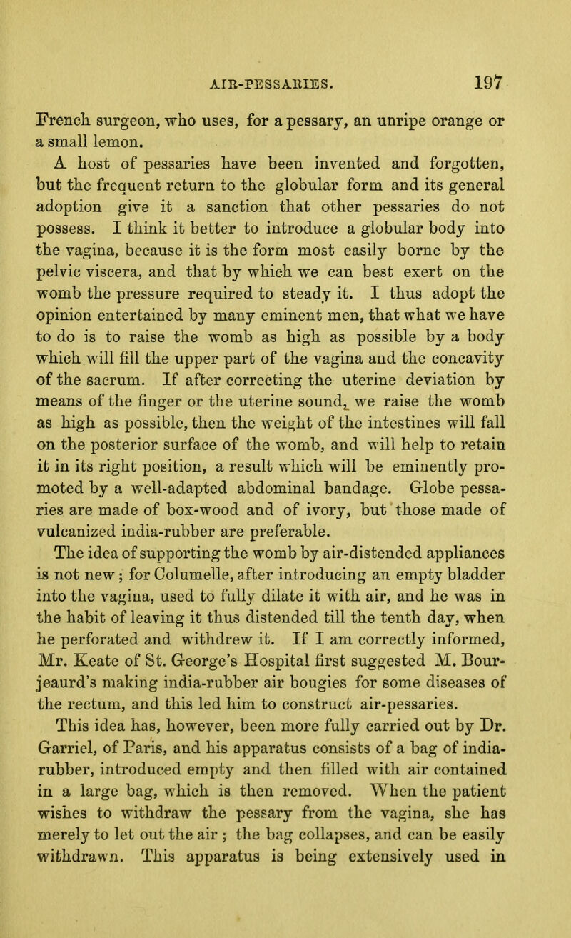 Frencli surgeon, who uses, for a pessary, an unripe orange or a small lemon. A host of pessaries have been invented and forgotten, but the frequent return to the globular form and its general adoption give it a sanction that other pessaries do not possess. I think it better to introduce a globular body into the vagina, because it is the form most easily borne by the pelvic viscera, and that by which we can best exert on the womb the pressure required to steady it. I thus adopt the opinion entertained by many eminent men, that what we have to do is to raise the womb as high as possible by a body which will fill the upper part of the vagina and the concavity of the sacrum. If after correcting the uterine deviation by means of the finger or the uterine soundj^ we raise the womb as high as possible, then the weight of the intestines will fall on the posterior surface of the womb, and will help to retain it in its right position, a result which will be eminently pro- moted by a well-adapted abdominal bandage. Globe pessa- ries are made of box-wood and of ivory, but those made of vulcanized india-rubber are preferable. The idea of supporting the womb by air-distended appliances Ls not new; for Columelle, after introducing an empty bladder into the vagina, used to fully dilate it with air, and he was in the habit of leaving it thus distended till the tenth day, when he perforated and withdrew it. If I am correctly informed, Mr. Keate of St. George's Hospital first suggested M. Bour- jeaurd's making india-rubber air bougies for some diseases of the rectum, and this led him to construct air-pessaries. This idea has, however, been more fully carried out by Dr. Garriel, of Paris, and his apparatus consists of a bag of india- rubber, introduced empty and then filled with air contained in a large bag, which is then removed. When the patient wishes to withdraw the pessary from the vagina, she has merely to let out the air ; the bag collapses, and can be easily withdrawn. This apparatus is being extensively used in