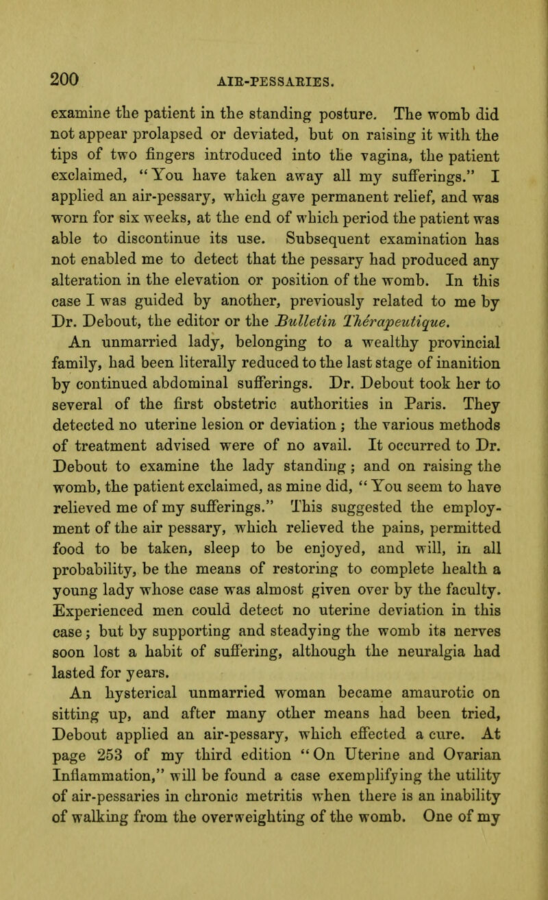 examine the patient in the standing posture. The womb did not appear prolapsed or deviated, but on raising it with the tips of two fingers introduced into the vagina, the patient exclaimed, You have taken away all my sufferings. I applied an air-pessary, which gave permanent relief, and was worn for six weeks, at the end of which period the patient was able to discontinue its use. Subsequent examination has not enabled me to detect that the pessary had produced any alteration in the elevation or position of the womb. In this case I was guided by another, previously related to me by Dr. Debout, the editor or the Bulletin Therapeutique. An unmarried lady, belonging to a wealthy provincial family, had been literally reduced to the last stage of inanition by continued abdominal sufferings. Dr. Debout took her to several of the first obstetric authorities in Paris. They detected no uterine lesion or deviation ; the various methods of treatment advised were of no avail. It occurred to Dr. Debout to examine the lady standing; and on raising the womb, the patient exclaimed, as mine did,  You seem to have relieved me of my sufferings. This suggested the employ- ment of the air pessary, which relieved the pains, permitted food to be taken, sleep to be enjoyed, and will, in all probability, be the means of restoring to complete health a young lady whose case was almost given over by the faculty. Experienced men could detect no uterine deviation in this case; but by supporting and steadying the womb its nerves soon lost a habit of suffering, although the neuralgia had lasted for years. An hysterical unmarried woman became amaurotic on sitting up, and after many other means had been tried, Debout applied an air-pessary, which effected a cure. At page 253 of my third edition On Uterine and Ovarian Inflammation, will be found a case exemplifying the utility of air-pessaries in chronic metritis when there is an inability of walking from the overweighting of the womb. One of my