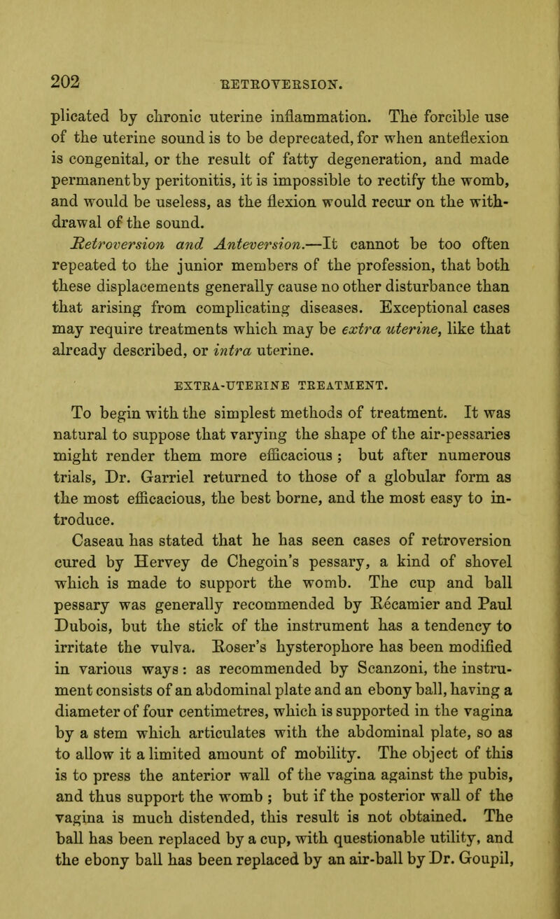 plicated by clironic uterine inflammation. The forcible use of the uterine sound is to be deprecated, for when anteflexion is congenital, or the result of fatty degeneration, and made permanent by peritonitis, it is impossible to rectify the womb, and would be useless, as the flexion would recur on the with- drawal of the sound. Retroversion and Anteversion.—It cannot be too often repeated to the junior members of the profession, that both these displacements generally cause no other disturbance than that arising from complicating diseases. Exceptional cases may require treatments which may be extra uterine, like that already described, or intra uterine. EXTKA-UTEEINE TREATMENT. To begin with the simplest methods of treatment. It was natural to suppose that varying the shape of the air-pessaries might render them more efiicacious ; but after numerous trials, Dr. Garriel returned to those of a globular form as the most efficacious, the best borne, and the most easy to in- troduce. Caseau has stated that he has seen cases of retroversion cured by Hervey de Chegoin's pessary, a kind of shovel which is made to support the womb. The cup and ball pessary was generally recommended by E-ecamier and Paul Dubois, but the stick of the instrument has a tendency to irritate the vulva. Hoser's hysterophore has been modified in various ways: as recommended by Scanzoni, the instru- ment consists of an abdominal plate and an ebony ball, having a diameter of four centimetres, which is supported in the vagina by a stem which articulates with the abdominal plate, so as to allow it a limited amount of mobility. The object of this is to press the anterior wall of the vagina against the pubis, and thus support the womb ; but if the posterior wall of the vagina is much distended, this result is not obtained. The ball has been replaced by a cup, with questionable utility, and the ebony ball has been replaced by an air-ball by Dr. Goupil,