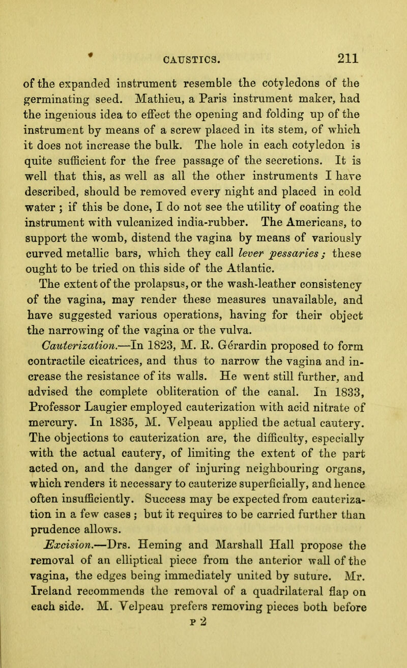 of the expanded instrument resemble the cotyledons of the germinating seed. Mathien, a Paris instrument maker, had the ingenious idea to effect the opening and folding up of the instrument by means of a screw placed in its stem, of which it does not increase the bulk. The hole in each cotyledon is quite sufficient for the free passage of the secretions. It is well that this, as well as all the other instruments I have described, should be removed every night and placed in cold water ; if this be done, I do not see the utility of coating the instrument with vulcanized india-rubber. The Americans, to support the womb, distend the vagina by means of variously curved metallic bars, which they call lever pessaries; these ought to be tried on this side of the Atlantic. The extent of the prolapsus, or the wash-leather consistency of the vagina, may render these measures unavailable, and have suggested various operations, having for their object the narrowing of the vagina or the vulva. Cauterization.—In 1823, M. H. Gerardin proposed to form contractile cicatrices, and thus to narrow the vagina and in- crease the resistance of its walls. He went still further, and advised the complete obliteration of the canal. In 1833, Professor Laugier employed cauterization with acid nitrate of mercury. In 1835, M. Yelpeau applied the actual cautery. The objections to cauterization are, the difficulty, especially with the actual cautery, of limiting the extent of the part acted on, and the danger of injuring neighbouring organs, which renders it necessary to cauterize superficially, and hence often insufficiently. Success may be expected from cauteriza- tion in a few cases ; but it requires to be carried further than prudence allows. Excision.—Drs. Heming and Marshall Hall propose the removal of an elliptical piece from the anterior wall of the vagina, the edges being immediately united by suture. Mr. Ireland recommends the removal of a quadrilateral flap on each side. M. Velpeau prefers removing pieces both before p2