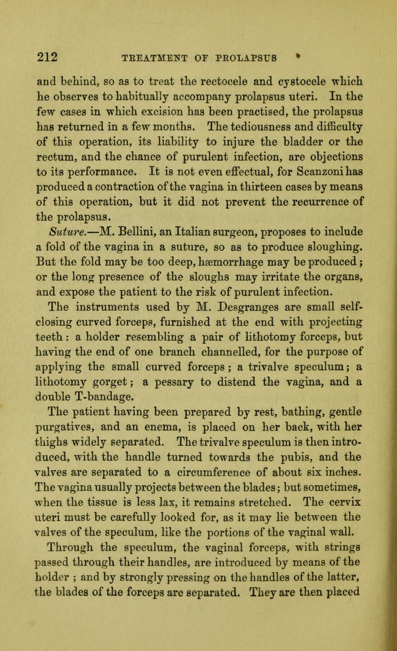 and behind, so as to treat the rectocele and cystocele which he observes to habitually accompany prolapsus uteri. In the few cases in which excision has been practised, the prolapsus has returned in a few months. The tediousness and difficulty of this operation, its liability to injure the bladder or the rectum, and the chance of purulent infection, are objections to its performance. It is not even effectual, for Scanzonihas produced a contraction of the vagina in thirteen cases by means of this operation, but it did not prevent the recurrence of the prolapsus. Suture.—M. Bellini, an Italian surgeon, proposes to include a fold of the vagina in a suture, so as to produce sloughing. But the fold may be too deep, haemorrhage may be produced; or the long presence of the sloughs may irritate the organs, and expose the patient to the risk of purulent infection. The instruments used by M. Desgranges are small self- closing curved forceps, furnished at the end with projecting teeth: a holder resembling a pair of lithotomy forceps, but having the end of one branch channelled, for the purpose of applying the small curved forceps; a trivalve speculum; a lithotomy gorget; a pessary to distend the vagina, and a double T-bandage. The patient having been prepared by rest, bathing, gentle purgatives, and an enema, is placed on her back, with her thighs widely separated. The trivalve speculum is then intro- duced, with the handle turned towards the pubis, and the valves are separated to a circumference of about six inches. The vagina usually projects between the blades; but sometimes, when the tissue is less lax, it remains stretched. The cervix uteri must be carefully looked for, as it may lie between the valves of the speculum, like the portions of the vaginal wall. Through the speculum, the vaginal forceps, with strings passed through their handles, are introduced by means of the holder ; and by strongly pressing on the handles of the latter, the blades of the forceps are separated. They are then placed