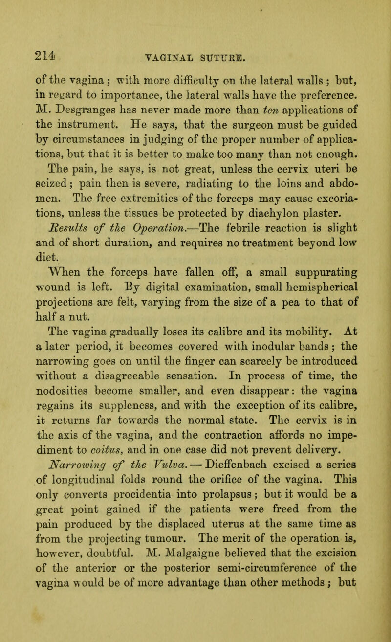 of the vagina ; with more difficulty on the lateral walls ; but, in regard to importance, the lateral walls have the preference. M. Desgranges has never made more than ten applications of the instrument. He says, that the surgeon must be guided by circumstances in judging of the proper number of applica- tions, but that it is better to make too many than not enough. The pain, he says, is not great, unless the cervix uteri be seized; pain then is severe, radiating to the loins and abdo- men. The free extremities of the forceps may cause excoria- tions, unless the tissues be protected by diachylon plaster. Results of the Operation.—The febrile reaction is slight and of short duration, and requires no treatment beyond low diet. When the forceps have fallen off, a small suppurating wound is left. By digital examination, small hemispherical projections are felt, varying from the size of a pea to that of half a nut. The vagina gradually loses its calibre and its mobility. At a later period, it becomes covered with inodular bands ; the narrowing goes on until the finger can scarcely be introduced without a disagreeable sensation. In process of time, the nodosities become smaller, and even disappear: the vagina regains its suppleness, and with the exception of its calibre, it returns far towards the normal state. The cervix is in the axis of the vagina, and the contraction affords no impe- diment to coitus, and in one case did not prevent delivery. Narrowing of the Vulva. — Dieffenbach excised a series of longitudinal folds round the orifice of the vagina. This only converts procidentia into prolapsus; but it would be a great point gained if the patients were freed from the pain produced by the displaced uterus at the same time as from the projecting tumour. The merit of the operation is, however, doubtful. M. Malgaigne believed that the excision of the anterior or the posterior semi-circumference of the vagina w ould be of more advantage than other methods ; but