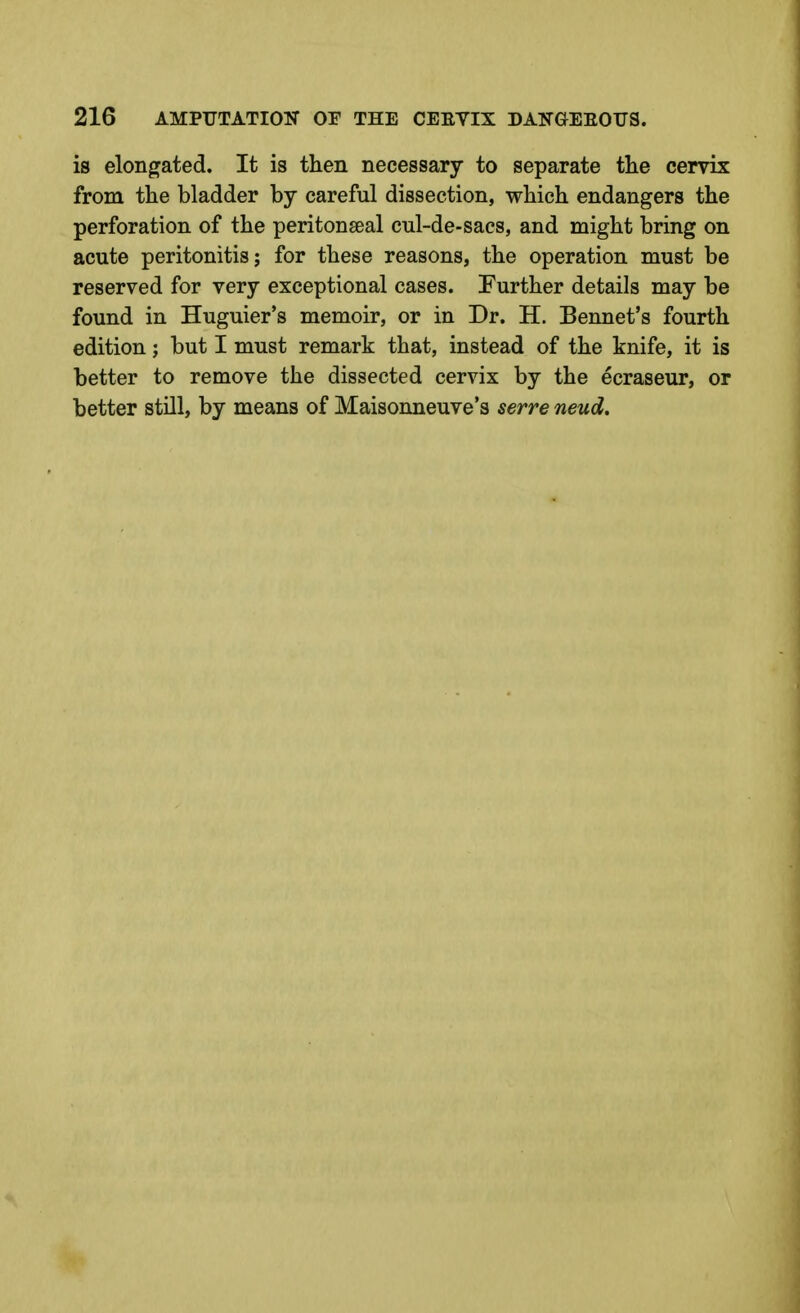 is elongated. It is then necessary to separate the cervix from the bladder by careful dissection, which endangers the perforation of the peritonseal cnl-de-sacs, and might bring on acute peritonitis; for these reasons, the operation must be reserved for very exceptional cases. Further details may be found in Huguier's memoir, or in Dr. H. Bennet's fourth edition; but I must remark that, instead of the knife, it is better to remove the dissected cervix by the ecraseur, or better still, by means of Maisonneuve's serve neud.