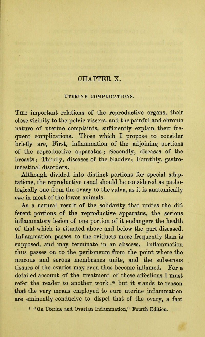 CHAPTEE X. UTERINE COMPLICATIONS. The important relations of the reproductive organs, their close vicinity to the pelvic viscera, and the painful and chronic nature of uterine complaints, sufficiently explain their fre- quent complications. Those which I propose to consider briefly are, First, inflammation of the adjoining portions of the reproductive apparatus j Secondly, diseases of the breasts; Thirdly, diseases of the bladder; Fourthly, gastro- intestinal disorders. Although divided into distinct portions for special adap- tations, the reproductive canal should be considered as patho- logically one from the ovary to the vulva, as it is anatomically one in most of the lower animals. As a natural result of the solidarity that unites the dif- ferent portions of the reproductive apparatus, the serious inflammatory lesion of one portion of it endangers the health of that which is situated above and below the part diseased. Inflammation passes to the oviducts more frequently than is supposed, and may terminate in an abscess. Inflammation thus passes on to the peritoneum from the point where the mucous and serous membranes unite, and the subserous tissues of tlie ovaries may even thus become inflamed. For a detailed account of the treatment of these affections I must refer the reader to another work :* but it stands to reason that the very means employed to cure uterine inflammation are eminently conducive to dispel that of the ovary, a fact *  On Uterine and Ovarian Inflammation, Fourth Edition.