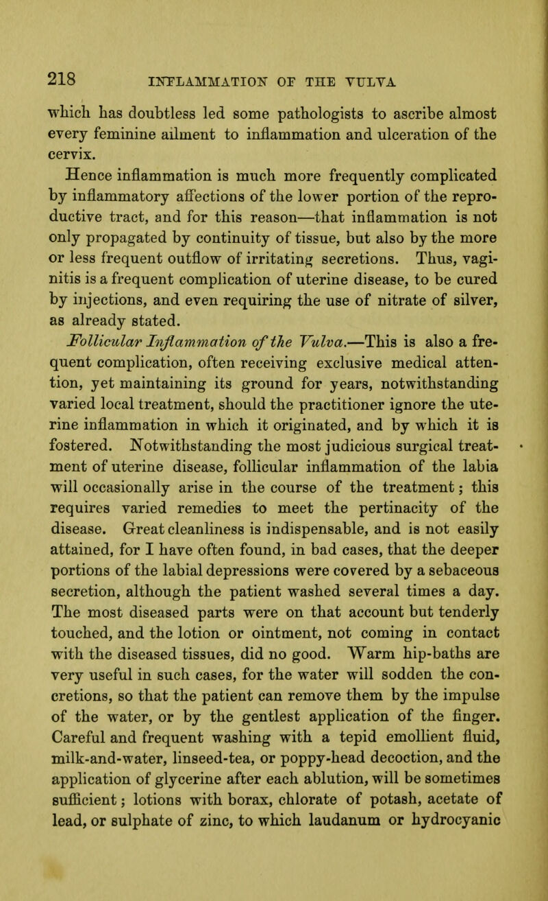 which has doubtless led some pathologists to ascribe almost every feminine ailment to inflammation and ulceration of the cervix. Hence inflammation is much more frequently complicated by inflammatory aflPections of the lower portion of the repro- ductive tract, and for this reason—that inflammation is not only propagated by continuity of tissue, but also by the more or less frequent outflow of irritating secretions. Thus, vagi- nitis is a frequent complication of uterine disease, to be cured by injections, and even requiring the use of nitrate of silver, as already stated. Follicular Injlanimation of the Vulva.—This is also a fre- quent complication, often receiving exclusive medical atten- tion, yet maintaining its ground for years, notwithstanding varied local treatment, should the practitioner ignore the ute- rine inflammation in which it originated, and by which it is fostered. Notwithstanding the most judicious surgical treat- ment of uterine disease, follicular inflammation of the labia will occasionally arise in the course of the treatment; this requires varied remedies to meet the pertinacity of the disease. Great cleanliness is indispensable, and is not easily attained, for I have often found, in bad cases, that the deeper portions of the labial depressions were covered by a sebaceous secretion, although the patient washed several times a day. The most diseased parts were on that account but tenderly touched, and the lotion or ointment, not coming in contact with the diseased tissues, did no good. Warm hip-baths are very useful in such cases, for the water will sodden the con- cretions, so that the patient can remove them by the impulse of the water, or by the gentlest application of the finger. Careful and frequent washing with a tepid emollient fluid, milk-and-water, linseed-tea, or poppy-head decoction, and the application of glycerine after each ablution, will be sometimes sufiicient; lotions with borax, chlorate of potash, acetate of lead, or sulphate of zinc, to which laudanum or hydrocyanic