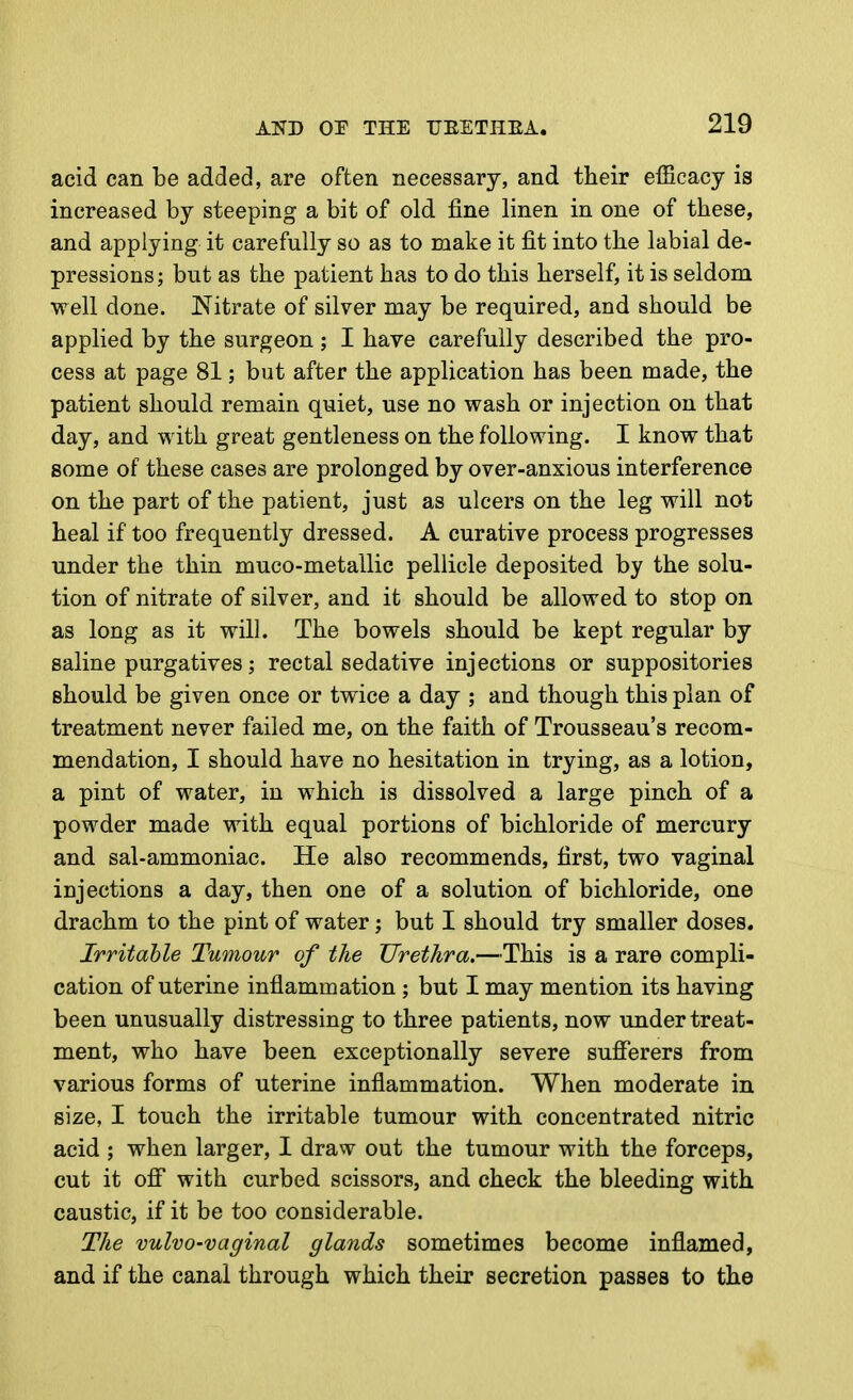 acid can be added, are often necessary, and their efScacy is increased by steeping a bit of old fine linen in one of these, and applying it carefully so as to make it fit into the labial de- pressions; but as the patient has to do this herself, it is seldom well done. Nitrate of silver may be required, and should be applied by the surgeon; I have carefully described the pro- cess at page 81; but after the application has been made, the patient should remain quiet, use no wash or injection on that day, and with great gentleness on the following. I know that some of these cases are prolonged by over-anxious interference on the part of the patient, just as ulcers on the leg will not heal if too frequently dressed. A curative process progresses under the thin muco-metallic pellicle deposited by the solu- tion of nitrate of silver, and it should be allowed to stop on as long as it will. The bowels should be kept regular by saline purgatives; rectal sedative injections or suppositories should be given once or twice a day ; and though this plan of treatment never failed me, on the faith of Trousseau's recom- mendation, I should have no hesitation in trying, as a lotion, a pint of water, in which is dissolved a large pinch of a powder made with equal portions of bichloride of mercury and sal-ammoniac. He also recommends, first, two vaginal injections a day, then one of a solution of bichloride, one drachm to the pint of water; but I should try smaller doses. Irritable Tumour of the Urethra.—This is a rare compli- cation of uterine inflammation ; but I may mention its having been unusually distressing to three patients, now under treat- ment, who have been exceptionally severe sufferers from various forms of uterine inflammation. When moderate in size, I touch the irritable tumour with concentrated nitric acid ; when larger, I draw out the tumour with the forceps, cut it off* with curbed scissors, and check the bleeding with caustic, if it be too considerable. The vulvo-vaginal glands sometimes become inflamed, and if the canal through which their secretion passes to the