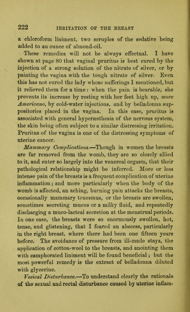 a chloroform liniment, two scruples of the sedative being added to an ounce of almond-oil. These remedies will not be always effectual. I have shown at page 80 that vaginal pruritus is best cured by the injection of a strong solution of the nitrate of silver, or by painting the vagina with the tough nitrate of silver. Even this has not cured the lady whose sufferings I mentioned, but it relieved tliem for a time : when the pain is bearable, she prevents its increase by resting with her feet high up, more Americano, by cold-water injections, and by belladonna sup- positories placed in the vagina. In this case, pruritus is associated with general hypersesthesia of the nervous system, the skin being often subject to a similar distressing irritation. Pruritus of the vagina is one of the distressing symptoms of uterine cancer. Mammary Complications.—Though in women the breasts are far removed from the womb, they are so closely allied to it, and enter so largely into the venereal orgasm, that their pathological relationship might be inferred. More or less intense pain of the breasts is a frequent complication of uterine inflammation; and more particularly when the body of the womb is affected, an aching, burning pain attacks the breasts, occasionally mammary tenesmus, or the breasts are swollen, sometimes secreting mucus or a milky fluid, and repeatedly discharging a muco-lacteal secretion at the menstrual periods. In one case, the breasts were so enormously swollen, hot, tense, and glistening, that I feared an abscess, particularly in the right breast, where there had been one fifteen years before. The avoidance of pressure from Ul-made stays, the application of cotton-wool to the breasts, and anointing them with camphorated liniment will be found beneficial; but the most powerful remedy is the extract of belladonna diluted with glycerine. Vesical Disturbance.—To understand clearly the rationale of the sexual and rectal disturbance caused by uterine inflam-