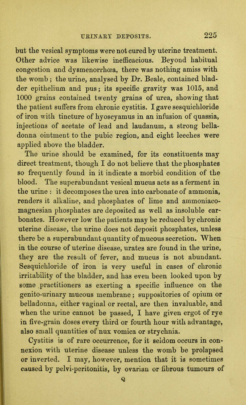 but tlie vesical symptoms were not cured by uterine treatment. Other advice was likewise inefficacious. Beyond habitual congestion and dysmenorrhoea, there was nothing amiss with the womb ; the urine, analysed by Dr. Beale, contained blad- der epithelium and pus; its specific gravity was 1015, and 1000 grains contained twenty grains of urea, showing that the patient suffers from chronic cystitis. I gave sesquichloride of iron with tincture of hyoscyamus in an infusion of quassia, injections of acetate of lead and laudanum, a strong bella- donna ointment to the pubic region, and eight leeches were applied above the bladder. The urine should be examined, for its constituents may direct treatment, though I do not believe that the phosphates so frequently found in it indicate a morbid condition of the blood. The superabundant vesical mucus acts as a ferment in the urine : it decomposes the urea into carbonate of ammonia, renders it alkaline, and phosphates of lime and ammoniaco- magnesian phosphates are deposited as well as insoluble car- bonates. However low the patients may be reduced by chronic uterine disease, the urine does not deposit phosphates, unless there be a superabundant quantity of mucous secretion. When in the course of uterine disease, urates are found in the urine, they are the result of fever, and mucus is not abundant. Sesquichloride of iron is very useful in cases of chronic irritability of the bladder, and has even been looked upon by some practitioners as exerting a specific influence on the genito-urinary mucous membrane ; suppositories of opium or belladonna, either vaginal or rectal, are then invaluable, and when the urine cannot be passed, I have given ergot of rye in five-grain doses every third or fourth hour with advantage, also small quantities of nux vomica or strychnia. Cystitis is of rare occurrence, for it seldom occurs in con- nexion with uterine disease unless the womb be prolapsed or inverted. I may, however, mention that it is sometimes caused by pelvi-peritonitis, by ovarian or fibrous tumours of Q