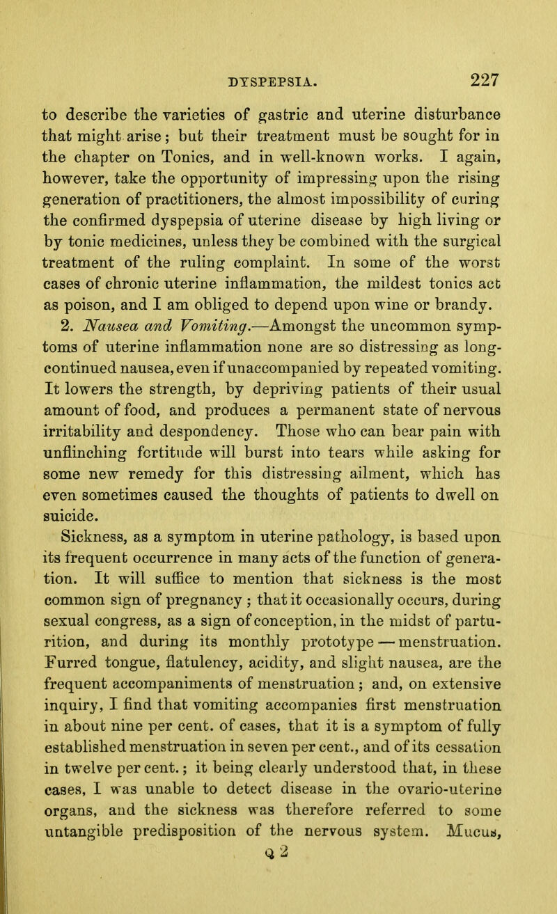 to describe the varieties of gastric and uterine disturbance that might arise; but their treatment must be sought for in the chapter on Tonics, and in well-known works. I again, however, take the opportunity of impressing upon the rising generation of practitioners, the almost impossibility of curing the confirmed dyspepsia of uterine disease by high living or by tonic medicines, unless they be combined with the surgical treatment of the ruling complaint. In some of the worst cases of chronic uterine inflammation, the mildest tonics act as poison, and I am obliged to depend upon wine or brandy. 2. Nausea and Vomiting.—Amongst the uncommon symp- toms of uterine inflammation none are so distressing as long- continued nausea, even if unaccompanied by repeated vomiting. It lowers the strength, by depriving patients of their usual amount of food, and produces a permanent state of nervous irritability and despondency. Those who can bear pain with unflinching fortitude will burst into tears while asking for some new remedy for this distressing ailment, which has even sometimes caused the thoughts of patients to dwell on suicide. Sickness, as a symptom in uterine pathology, is based upon its frequent occurrence in many acts of the function of genera- tion. It will suiBce to mention that sickness is the most common sign of pregnancy ; that it occasionally occurs, during sexual congress, as a sign of conception, in the midst of partu- rition, and during its monthly prototype — menstruation. Furred tongue, flatulency, acidity, and slight nausea, are the frequent accompaniments of menstruation ; and, on extensive inquiry, I find that vomiting accompanies first menstruation in about nine per cent, of cases, that it is a symptom of fully established menstruation in seven per cent., and of its cessation in twelve per cent.; it being clearly understood that, in these cases, I was unable to detect disease in the ovario-uterine organs, and the sickness was therefore referred to some untangible predisposition of the nervous system. Mucusj, Q 2