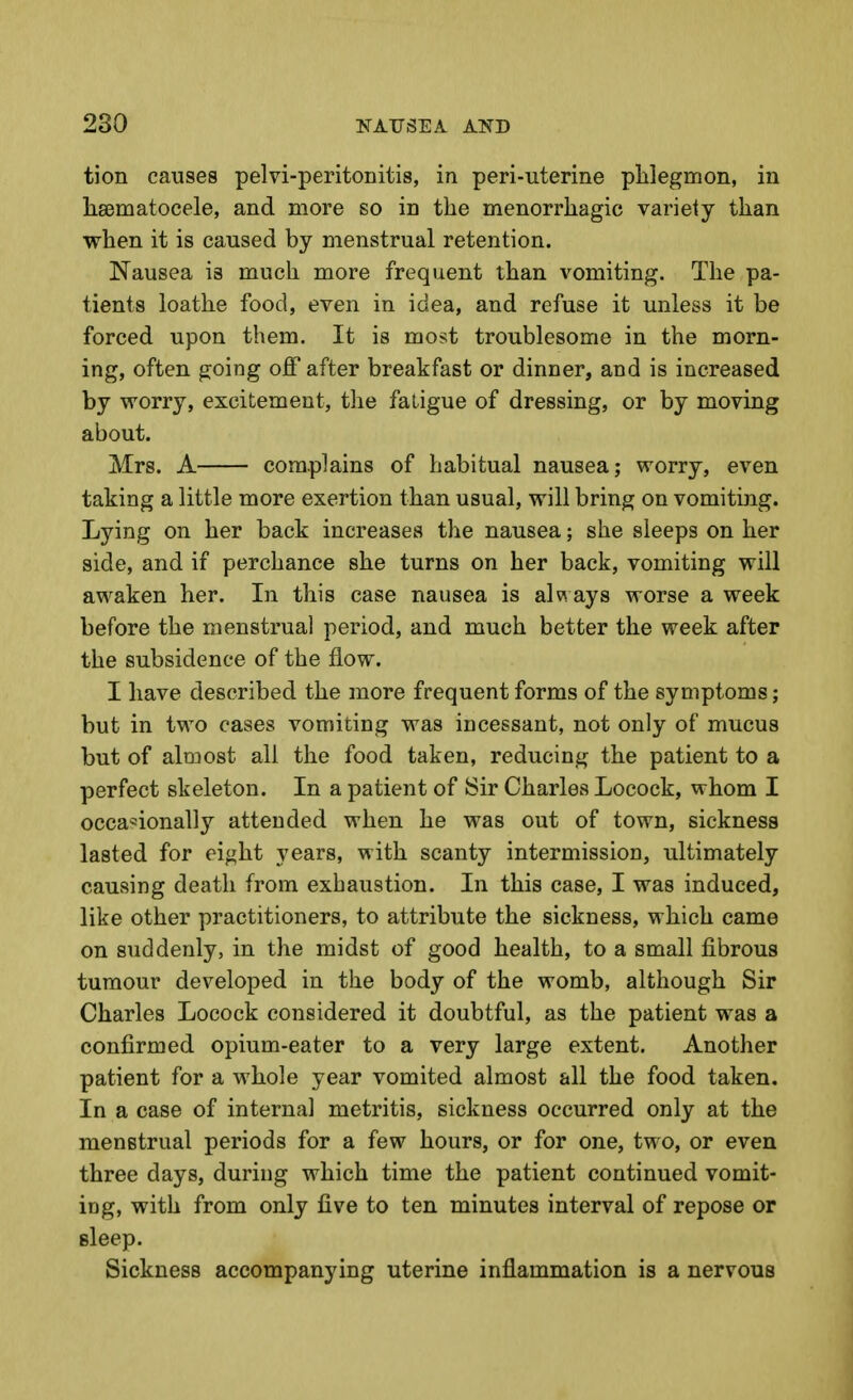tion causes pelvi-peritonitis, in peri-uterine phlegmon, in li8Dmatocele, and more so in the menorrhagic variety than when it is caused by menstrual retention. Nausea is much more frequent than vomiting. The pa- tients loathe food, even in idea, and refuse it unless it be forced upon them. It is most troublesome in the morn- ing, often going ofl after breakfast or dinner, and is increased by worry, excitement, the fatigue of dressing, or by moving about. Mrs. A complains of habitual nausea; worry, even taking a little more exertion than usual, will bring on vomiting. Lying on her back increases the nausea; she sleeps on her side, and if perchance she turns on her back, vomiting will awaken her. In this case nausea is alv\ ays worse a week before the menstrual period, and much better the week after the subsidence of the flow. I have described the more frequent forms of the symptoms; but in two cases vomiting was incessant, not only of mucus but of almost all the food taken, reducing the patient to a perfect skeleton. In a patient of Sir Charles Locock, whom I occasionally attended when he was out of town, sickness lasted for eight years, with scanty intermission, ultimately causing death from exhaustion. In this case, I was induced, like other practitioners, to attribute the sickness, which came on suddenly, in the midst of good health, to a small fibrous tumour developed in the body of the womb, although Sir Charles Locock considered it doubtful, as the patient was a confirmed opium-eater to a very large extent. Another patient for a whole year vomited almost all the food taken. In a case of internal metritis, sickness occurred only at the menstrual periods for a few hours, or for one, two, or even three days, during which time the patient continued vomit- ing, with from only five to ten minutes interval of repose or sleep. Sickness accompanying uterine inflammation is a nervous