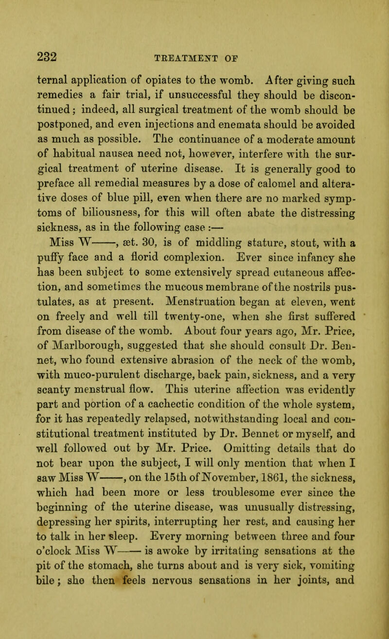 ternal application of opiates to the womb. After giving sucli remedies a fair trial, if unsuccessful they should be discon- tinued ; indeed, all surgical treatment of the womb should be postponed, and even injections and enemata should be avoided as much as possible. The continuance of a moderate amount of habitual nausea need not, however, interfere with the sur- gical treatment of uterine disease. It is generally good to preface all remedial measures by a dose of calomel and altera- tive doses of blue pill, even when there are no marked symp- toms of biliousness, for this will often abate the distressing sickness, as in the following case :— Miss W , set. 30, is of middling stature, stout, with a puffy face and a florid complexion. Ever since infancy she has been subject to some extensively spread cutaneous affec- tion, and sometimes the mucous membrane of the nostrils pus- tulates, as at present. Menstruation began at eleven, went on freely and well till twenty-one, when she first suffered from disease of the womb. About four years ago, Mr. Price, of Marlborough, suggested that she should consult Dr. Ben- net, who found extensive abrasion of the neck of the womb, with muco-purulent discharge, back pain, sickness, and a very scanty menstrual flow. This uterine affection was evidently part and portion of a cachectic condition of the whole system, for it has repeatedly relapsed, notwithstanding local and con- stitutional treatment instituted by Dr. Bennet or myself, and well followed out by Mr. Price. Omitting details that do not bear upon the subject, I will only mention that when I saw Miss W , on the 15th of November, 1861, the sickness, which had been more or less troublesome ever since the beginning of the uterine disease, was unusually distressing, depressing her spirits, interrupting her rest, and causing her to talk in her sleep. Every morning between three and four o'clock Miss W is awoke by irritating sensations at the pit of the stomach, she turns about and is very sick, vomiting bile; she then feels nervous sensations in her joints, and