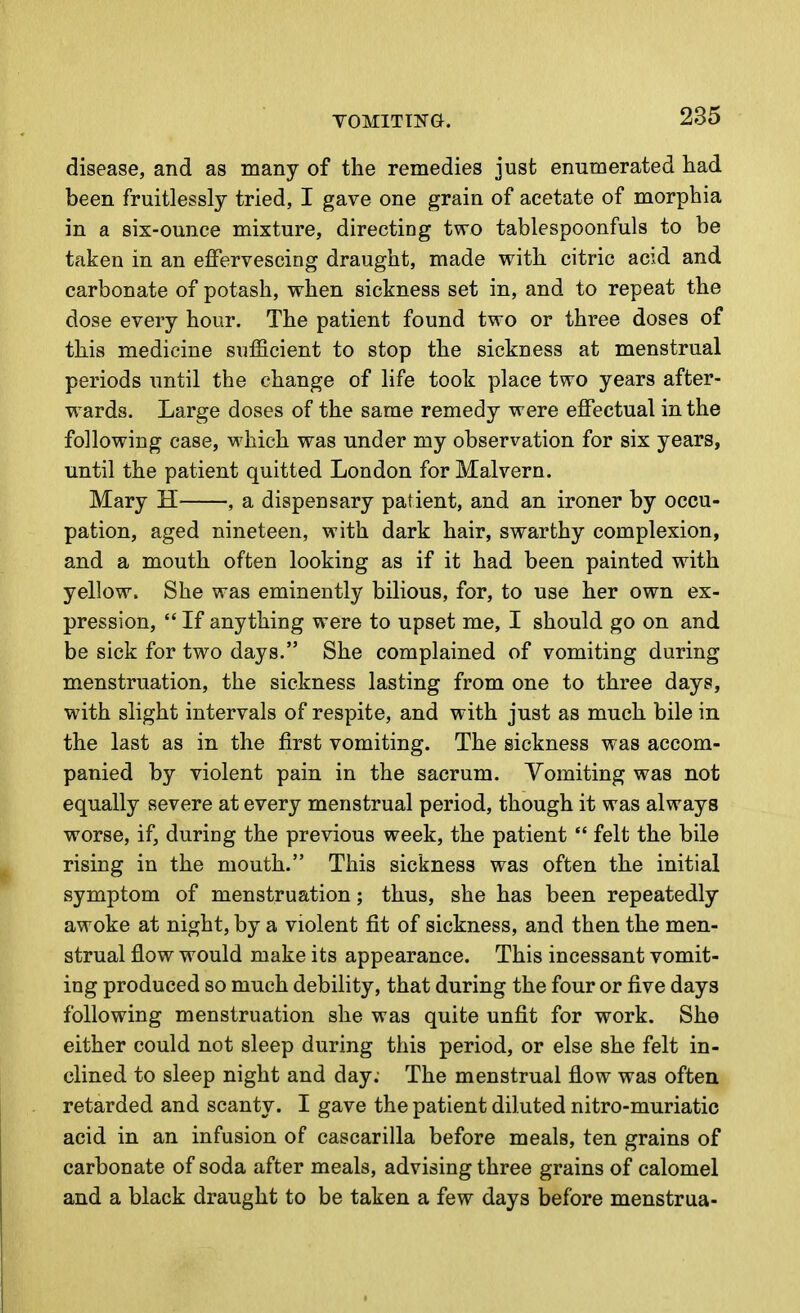 disease, and as many of the remedies just enumerated had been fruitlessly tried, I gave one grain of acetate of morphia in a six-ounce mixture, directing two tablespoonfuls to be taken in an effervescing draught, made with citric acid and carbonate of potash, when sickness set in, and to repeat the dose every hour. The patient found two or three doses of this medicine sufficient to stop the sickness at menstrual periods until the change of life took place two years after- wards. Large doses of the same remedy were effectual in the following case, which was under my observation for six years, until the patient quitted London for Malvern. Mary H , a dispensary patient, and an ironer by occu- pation, aged nineteen, with dark hair, swarthy complexion, and a mouth often looking as if it had been painted with yellow. She was eminently bilious, for, to use her own ex- pression,  If anything were to upset me, I should go on and be sick for two days. She complained of vomiting during menstruation, the sickness lasting from one to three days, with slight intervals of respite, and with just as much bile in the last as in the first vomiting. The sickness was accom- panied by violent pain in the sacrum. Vomiting was not equally severe at every menstrual period, though it was always worse, if, during the previous week, the patient  felt the bile rising in the mouth. This sickness was often the initial symptom of menstruation; thus, she has been repeatedly awoke at night, by a violent fit of sickness, and then the men- strual flow would make its appearance. This incessant vomit- ing produced so much debility, that during the four or five days following menstruation she was quite unfit for work. She either could not sleep during this period, or else she felt in- clined to sleep night and day; The menstrual flow was often retarded and scanty. I gave the patient diluted nitro-muriatic acid in an infusion of cascarilla before meals, ten grains of carbonate of soda after meals, advising three grains of calomel and a black draught to be taken a few days before menstrua-