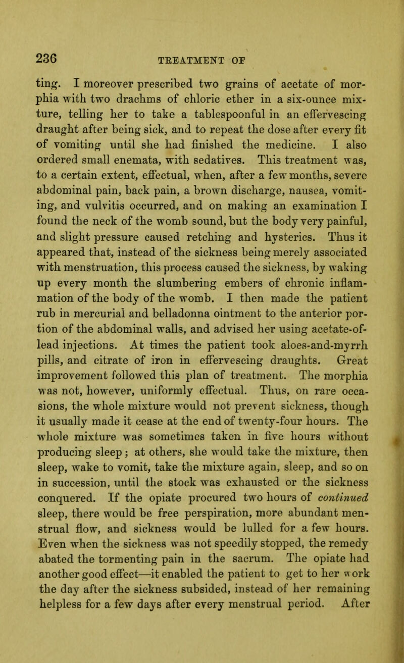 ting. I moreover prescribed two grains of acetate of mor- phia with two drachms of chloric ether in a six-ounce mix- ture, telling her to take a tablespoonful in an effervescing draught after being sick, and to repeat the dose after every fit of vomiting until she had finished the medicine. I also ordered small enemata, with sedatives. This treatment was, to a certain extent, effectual, when, after a few months, severe abdominal pain, back pain, a brown discharge, nausea, vomit- ing, and vulvitis occurred, and on making an examination I found the neck of the womb sound, but the body very painful, and slight pressure caused retching and hysterics. Thus it appeared that, instead of the sickness being merely associated with menstruation, this process caused the sickness, by waking up every month the slumbering embers of chronic inflam- mation of the body of the womb. I then made the patient rub in mercurial and belladonna ointment to the anterior por- tion of the abdominal walls, and advised her using acetate-of- lead injections. At times the patient took aloes-and-myrrh pills, and citrate of iron in effervescing draughts. Great improvement followed this plan of treatment. The morphia was not, however, uniformly effectual. Thus, on rare occa- sions, the whole mixture would not prevent sickness, though it usually made it cease at the end of twenty-four hours. The whole mixture was sometimes taken in five hours without producing sleep; at others, she would take the mixture, then sleep, wake to vomit, take the mixture again, sleep, and so on in succession, until the stock was exhausted or the sickness conquered. If the opiate procured two hours of continued sleep, there would be free perspiration, more abundant men- strual flow, and sickness would be lulled for a few hours. Even when the sickness was not speedily stopped, the remedy abated the tormenting pain in the sacrum. The opiate had another good effect—it enabled the patient to get to her w ork the day after the sickness subsided, instead of her remaining helpless for a few days after every menstrual period. After