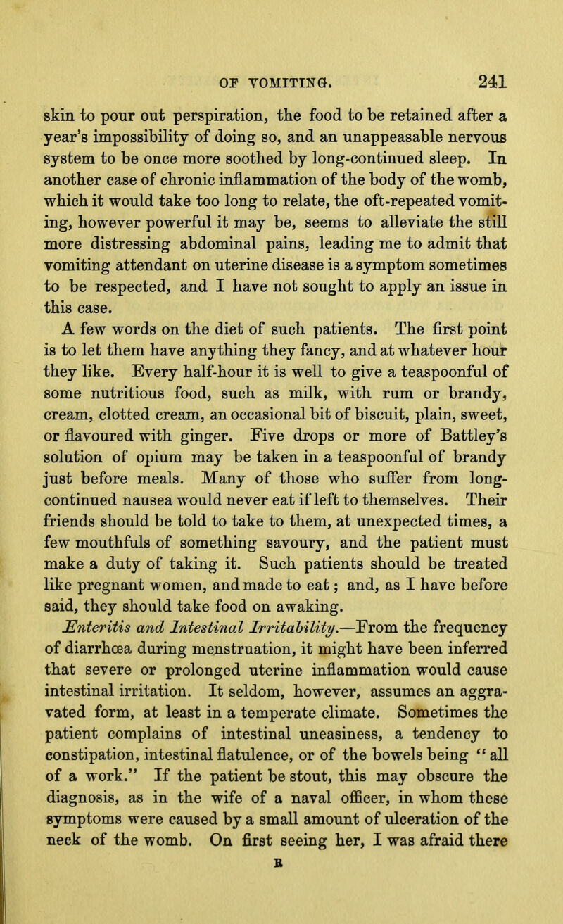 skin to pour out perspiration, the food to be retained after a year's impossibility of doing so, and an unappeasable nervous system to be once more soothed by long-continued sleep. In another case of chronic inflammation of the body of the womb, which it would take too long to relate, the oft-repeated vomit- ing, however powerful it may be, seems to alleviate the still more distressing abdominal pains, leading me to admit that vomiting attendant on uterine disease is a symptom sometimes to be respected, and I have not sought to apply an issue in this case. A few words on the diet of such patients. The first point is to let them have anything they fancy, and at whatever hour they like. Every half-hour it is well to give a teaspoonful of some nutritious food, such as milk, with rum or brandy, cream, clotted cream, an occasional bit of biscuit, plain, sweet, or flavoured with ginger. Five drops or more of Battley's solution of opium may be taken in a teaspoonful of brandy just before meals. Many of those who suff'er from long- continued nausea would never eat if left to themselves. Their friends should be told to take to them, at unexpected times, a few mouthfuls of something savoury, and the patient must make a duty of taking it. Such patients should be treated like pregnant women, and made to eat; and, as I have before said, they should take food on awaking. Enteritis and Intestinal Irritability.—From the frequency of diarrhoea during menstruation, it might have been inferred that severe or prolonged uterine inflammation would cause intestinal irritation. It seldom, however, assumes an aggra- vated form, at least in a temperate climate. Sometimes the patient complains of intestinal uneasiness, a tendency to constipation, intestinal flatulence, or of the bowels being ** all of a work. If the patient be stout, this may obscure the diagnosis, as in the wife of a naval officer, in whom these symptoms were caused by a small amount of ulceration of the neck of the womb. On first seeing her, I was afraid there B