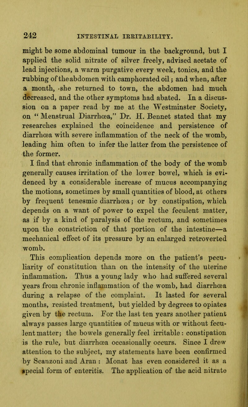 might be some abdominal tumour in the background, but I applied the solid nitrate of silver freely, advised acetate of lead injections, a warm purgative every week, tonics, and the rubbing of the abdomen with camphorated oil; and when, after a month, -she returned to town, the abdomen had much decreased, and the other symptoms had abated. In a discus- sion on a paper read by me at the Westminster Society, on  Menstrual Diarrhoea, Dr. H. Bennet stated that my researches explained the coincidence and persistence of diarrhoea with severe inflammation of the neck of the womb, leading him often to infer the latter from the persistence of the former. I find that chronic inflammation of the body of the womb generally causes irritation of the lower bowel, which is evi- denced by a considerable increase of mucus accompanying the motions, sometimes by small quantities of blood, at others by frequent tenesmic diarrhoea; or by constipation, which depends on a want of power to expel the feculent matter, as if by a kind of paralysis of the rectum, and sometimes upon the constriction of that portion of the intestine—a mechanical effect of its pressure by an enlarged retroverted womb. This complication depends more on the patient's pecu- liarity of constitution than on the intensity of the uterine inflammation. Thus a young lady who had suffered several years from chronic inflammation of the womb, had diarrhoea during a relapse of the complaint. It lasted for several months, resisted treatment, but yielded by degrees to opiates given by the rectum. For the last ten years another patient always passes large quantities of mucus with or without fecu- lent matter; the bowels generally feel irritable: constipation is the rule, but diarrhoea occasionally occurs. Since I drew attention to the subject, my statements have been confirmed by Scanzoni and Aran : Monat has even considered it as a special form of enteritis. The application of the acid nitrate