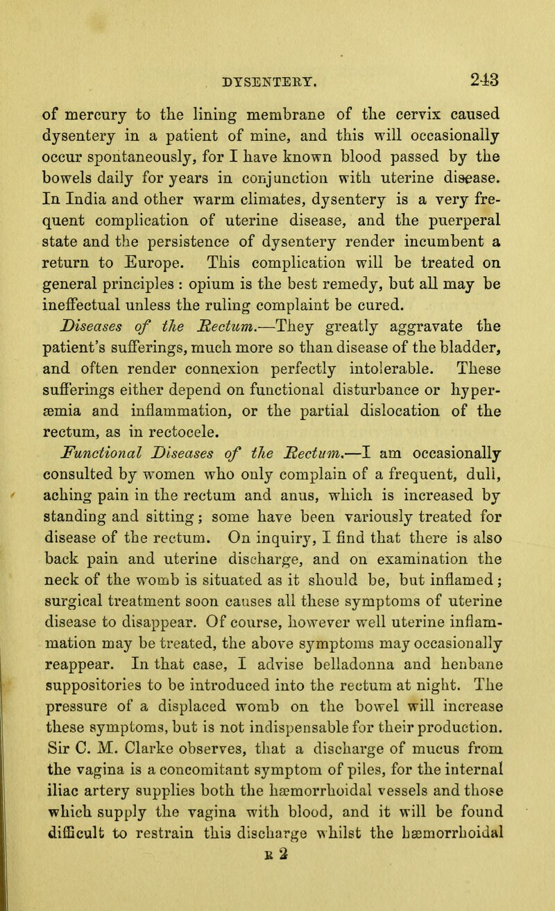 of mercury to the lining membrane of the cervix caused dysentery in a patient of mine, and this will occasionally occur spontaneously, for I have known blood passed by the bowels daily for years in conjunction with uterine disease. In India and other warm climates, dysentery is a very fre- quent complication of uterine disease, and the puerperal state and the persistence of dysentery render incumbent a return to Europe. This complication will be treated on general principles : opium is the best remedy, but all may be ineffectual unless the ruling complaint be cured. Diseases of the tectum.—They greatly aggravate the patient's sufferings, much more so than disease of the bladder, and often render connexion perfectly intolerable. These sufferings either depend on functional disturbance or hyper- semia and inflammation, or the partial dislocation of the rectum, as in rectocele. Functional Diseases of the Rectum,—I am occasionally consulted by women who only complain of a frequent, dull, aching pain in the rectum and anus, which is increased by standing and sitting; some have been variously treated for disease of the rectum. On inquiry, I find that there is also back pain and uterine discharge, and on examination the neck of the womb is situated as it should be, but inflamed; surgical treatment soon causes all these symptoms of uterine disease to disappear. Of course, however well uterine inflam- mation may be treated, the above symptoms may occasionally reappear. In that case, I advise belladonna and henbane suppositories to be introduced into the rectum at night. The pressure of a displaced womb on the bowel will increase these symptoms, but is not indispensable for their production. Sir C. M. Clarke observes, that a discharge of mucus from the vagina is a concomitant symptom of piles, for the internal iliac artery supplies both the ha?morrhoidal vessels and those which supply the vagina with blood, and it will be found difficult to restrain this discharge vthilst the bsemorrhoidal s2