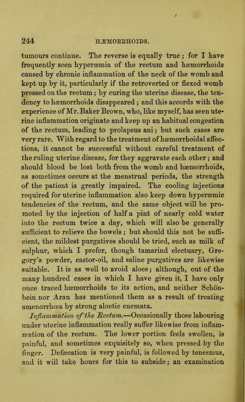 tumours continue. The reverse is equally true ; for I have frequently seen hypersemia of the rectum and haemorrhoids caused by chronic inflammation of the neck of the womb and kept up by it, particularly if the retroverted or flexed womb pressed on the rectum; by curing the uterine disease, the ten- dency to haemorrhoids disappeared ; and this accords with the experience of Mr. Baker Brown, who, like myself, has seen ute- rine inflammation originate and keep up an habitual congestion of the rectum, leading to prolapsus ani; but such cases are very rare. With regard to the treatment of haemorrhoidal affec- tions, it cannot be successful without careful treatment of the ruling uterine disease, for they aggravate each other; and should blood be lost both from the womb and haemorrhoids, as sometimes occurs at the menstrual periods, the strength of the patient is greatly impaired. The cooling injections required for uterine inflammation also keep down hyperaemic tendencies of the rectum, and the same object will be pro- moted by the injection of half a pint of nearly cold water into the rectum twice a day, which will also be generally sufficient to relieve the bowels ; but should this not be suffi- cient, the mildest purgatives should be tried, such as milk of sulphur, which I prefer, though tamarind electuary, G-re- gory's powder, castor-oil, and saline purgatives are likewise suitable. It is as well to avoid aloes ; although, out of the many hundred cases in which I have given it, I have only once traced haemorrhoids to its action, and neither Schon- bein nor Aran has mentioned them as a result of treating amenorrhoea by strong aloetic enemata. Ivjlammation of the Rectum.—Occasionally those labouring under uterine inflammation really suffer likewise from inflam- mation of the rectum. The lower portion feels swollen, is painful, and sometimes exquisitely so, when pressed by the finger. Defaecation is very painful, is followed by tenesmus, and it will take hours for this to subside; an examination