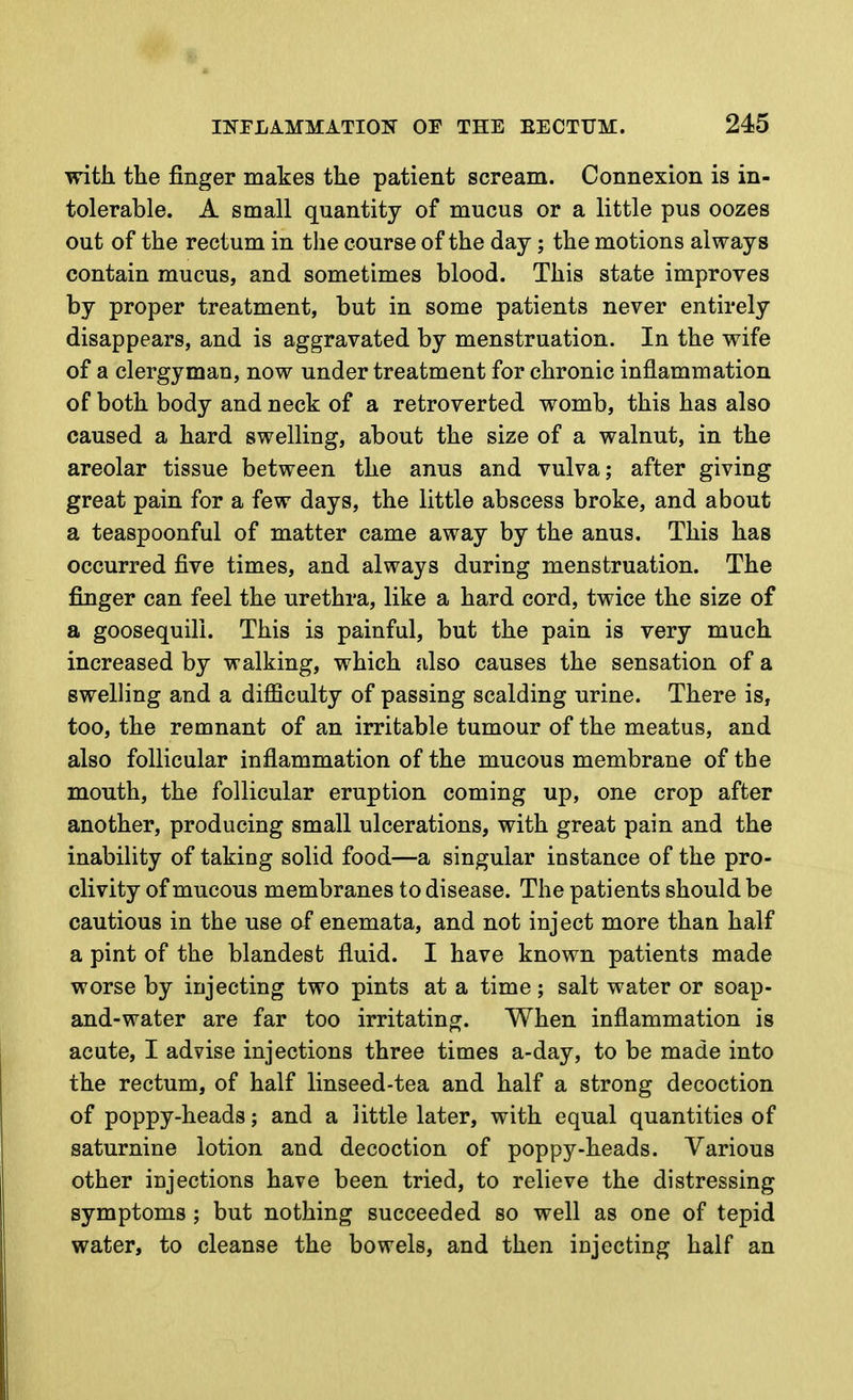 with the finger makes the patient scream. Connexion is in- tolerable. A small quantity of mucus or a little pus oozes out of the rectum in the course of the day; the motions always contain mucus, and sometimes blood. This state improves by proper treatment, but in some patients never entirely disappears, and is aggravated by menstruation. In the wife of a clergyman, now under treatment for chronic inflammation of both body and neck of a retroverted womb, this has also caused a hard swelling, about the size of a walnut, in the areolar tissue between the anus and vulva; after giving great pain for a few days, the little abscess broke, and about a teaspoonful of matter came away by the anus. This has occurred five times, and always during menstruation. The finger can feel the urethra, like a hard cord, twice the size of a goosequill. This is painful, but the pain is very much increased by walking, which also causes the sensation of a swelling and a difficulty of passing scalding urine. There is, too, the remnant of an irritable tumour of the meatus, and also follicular inflammation of the mucous membrane of the mouth, the follicular eruption coming up, one crop after another, producing small ulcerations, with great pain and the inability of taking solid food—a singular instance of the pro- clivity of mucous membranes to disease. The patients should be cautious in the use of enemata, and not inject more than half a pint of the blandest fluid. I have known patients made worse by injecting two pints at a time; salt water or soap- and-water are far too irritating. When inflammation is acute, I advise injections three times a-day, to be made into the rectum, of half linseed-tea and half a strong decoction of poppy-heads; and a little later, with equal quantities of saturnine lotion and decoction of poppy-heads. Various other injections have been tried, to relieve the distressing symptoms ; but nothing succeeded so well as one of tepid water, to cleanse the bowels, and then injecting half an