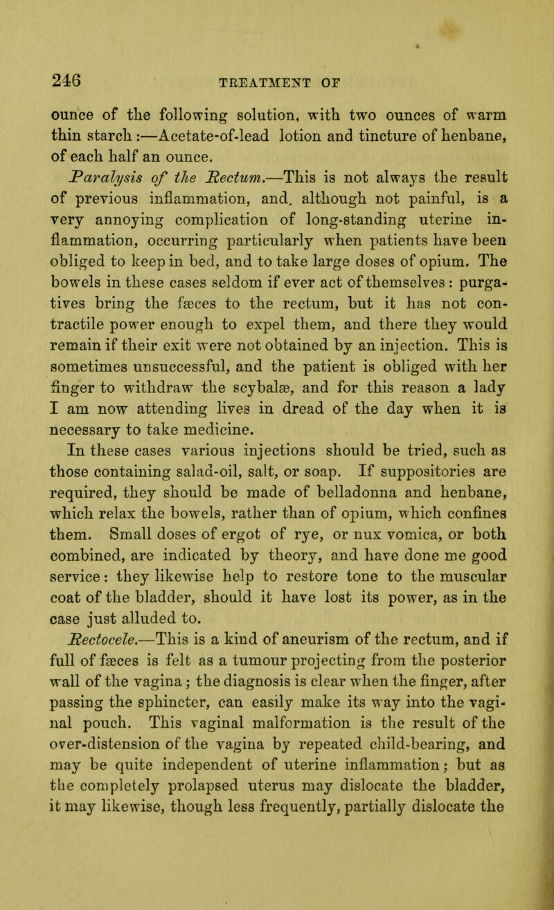 ounce of tlie following solution, with two ounces of warm thin starch :—Acetate-of-lead lotion and tincture of henbane, of each half an ounce. Paralysis of the Rectum.—This is not alwa3's the result of previous inflammation, and. although not painful, is a very annoying complication of long-standing uterine in- flammation, occurring particularly when patients have been obliged to keep in bed, and to take large doses of opium. The bowels in these cases seldom if ever act of themselves : purga- tives bring the faeces to the rectum, but it has not con- tractile power enough to expel them, and there they would remain if their exit ^yere not obtained by an injection. This is sometimes unsuccessful, and the patient is obliged with her finger to withdraw the scybalae, and for this reason a lady I am now attending lives in dread of the day when it is necessary to take medicine. In these cases various injections should be tried, such as those containing salad-oil, salt, or soap. If suppositories are required, they should be made of belladonna and henbane, which relax the bowels, rather than of opium, which confines them. Small doses of ergot of rye, or nux vomica, or both combined, are indicated by theory, and have done me good service: they likewdse help to restore tone to the muscular coat of the bladder, should it have lost its power, as in the case just alluded to. Rectocele.—This is a kind of aneurism of the rectum, and if full of faeces is felt as a tumour projecting from the posterior wall of the vagina; the diagnosis is clear when the finger, after passing the sphincter, can easily make its way into the vagi- nal pouch. This vaginal malformation is the result of the over-distension of the vagina by repeated child-bearing, and may be quite independent of uterine inflammation; but as tbe completely prolapsed uterus may dislocate the bladder, it may likewise, though less frequently, partially dislocate the