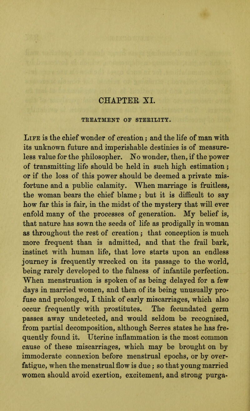 CHAPTEE XI. TREATMENT OF STERILITY. Life is tlie chief wonder of creation; and the life of man with its unknown future and imperishable destinies is of measure- less value for the philosopher. No wonder, then, if the power of transmitting life should be held in such high estimation; or if the loss of this power should be deemed a private mis- fortune and a public calamity. When marriage is fruitless, the woman bears the chief blame; but it is difficult to say how far this is fair, in the midst of the mystery that will ever enfold many of the processes of generation. My belief is, that nature has sown the seeds of life as prodigally in woman as throughout the rest of creation; that conception is much more frequent than is admitted, and that the frail bark, instinct with human life, that love starts upon an endless journey is frequently wrecked on its passage to the world, being rarely developed to the fulness of infantile perfection. When menstruation is spoken of as being delayed for a few days in married women, and then of its being unusually pro- fuse and prolonged, I think of early miscarriages, which also occur frequently with prostitutes. The fecundated germ passes away undetected, and would seldom be recognised, from partial decomposition, although Serres states he has fre- quently found it. Uterine inflammation is the most common cause of these miscarriages, which may be brought on by immoderate connexion before menstrual epochs, or by over- fatigue, when the menstrual flow is due; so that young married women should avoid exertion, excitement, and strong purga-